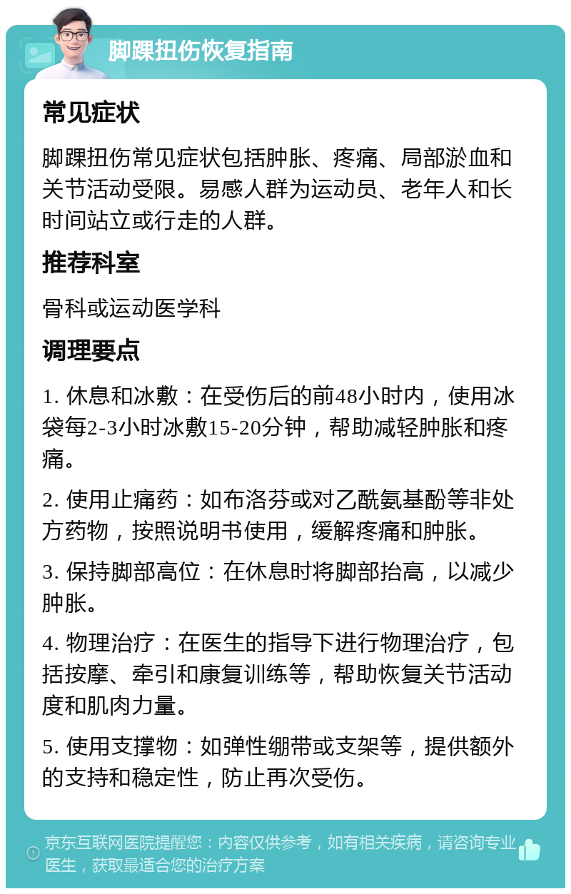 脚踝扭伤恢复指南 常见症状 脚踝扭伤常见症状包括肿胀、疼痛、局部淤血和关节活动受限。易感人群为运动员、老年人和长时间站立或行走的人群。 推荐科室 骨科或运动医学科 调理要点 1. 休息和冰敷：在受伤后的前48小时内，使用冰袋每2-3小时冰敷15-20分钟，帮助减轻肿胀和疼痛。 2. 使用止痛药：如布洛芬或对乙酰氨基酚等非处方药物，按照说明书使用，缓解疼痛和肿胀。 3. 保持脚部高位：在休息时将脚部抬高，以减少肿胀。 4. 物理治疗：在医生的指导下进行物理治疗，包括按摩、牵引和康复训练等，帮助恢复关节活动度和肌肉力量。 5. 使用支撑物：如弹性绷带或支架等，提供额外的支持和稳定性，防止再次受伤。