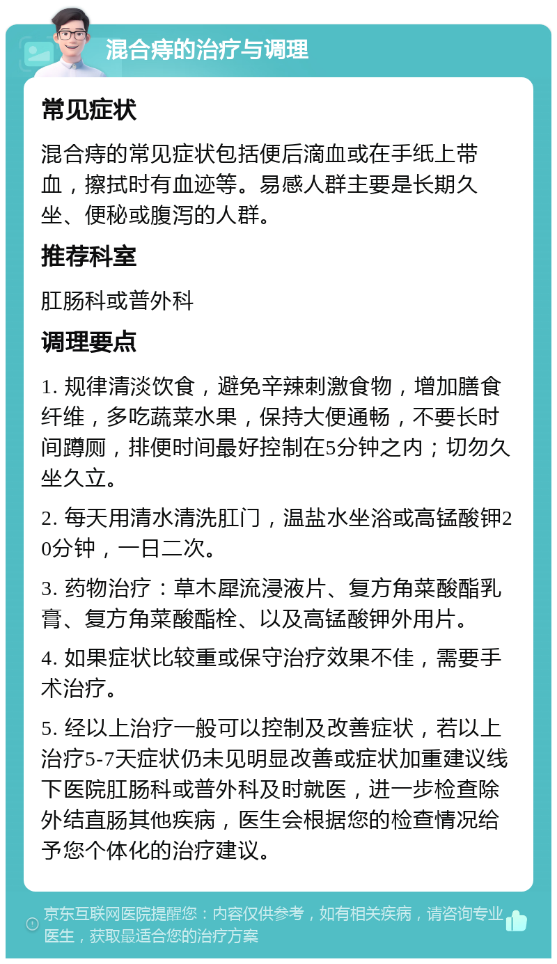 混合痔的治疗与调理 常见症状 混合痔的常见症状包括便后滴血或在手纸上带血，擦拭时有血迹等。易感人群主要是长期久坐、便秘或腹泻的人群。 推荐科室 肛肠科或普外科 调理要点 1. 规律清淡饮食，避免辛辣刺激食物，增加膳食纤维，多吃蔬菜水果，保持大便通畅，不要长时间蹲厕，排便时间最好控制在5分钟之内；切勿久坐久立。 2. 每天用清水清洗肛门，温盐水坐浴或高锰酸钾20分钟，一日二次。 3. 药物治疗：草木犀流浸液片、复方角菜酸酯乳膏、复方角菜酸酯栓、以及高锰酸钾外用片。 4. 如果症状比较重或保守治疗效果不佳，需要手术治疗。 5. 经以上治疗一般可以控制及改善症状，若以上治疗5-7天症状仍未见明显改善或症状加重建议线下医院肛肠科或普外科及时就医，进一步检查除外结直肠其他疾病，医生会根据您的检查情况给予您个体化的治疗建议。