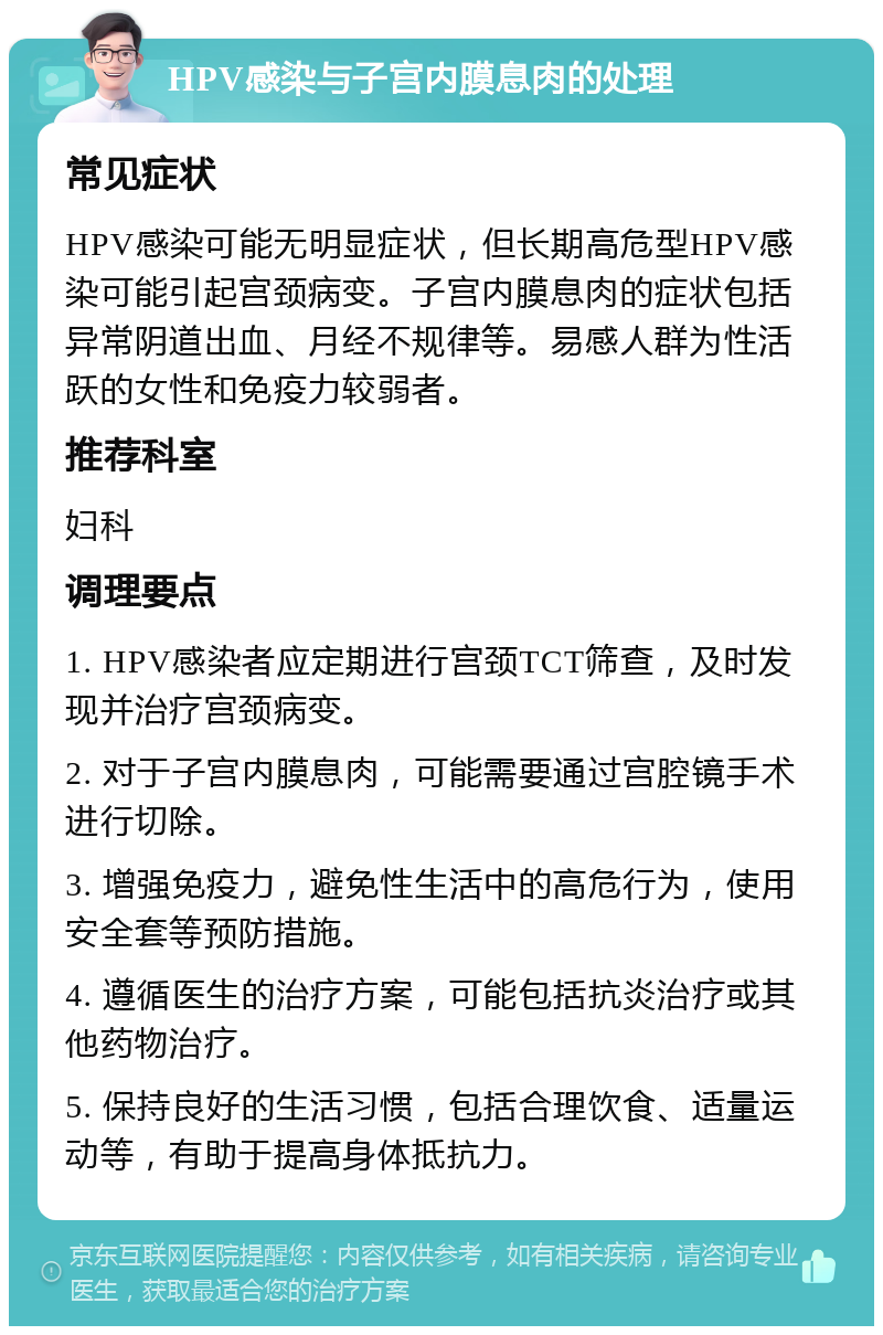 HPV感染与子宫内膜息肉的处理 常见症状 HPV感染可能无明显症状，但长期高危型HPV感染可能引起宫颈病变。子宫内膜息肉的症状包括异常阴道出血、月经不规律等。易感人群为性活跃的女性和免疫力较弱者。 推荐科室 妇科 调理要点 1. HPV感染者应定期进行宫颈TCT筛查，及时发现并治疗宫颈病变。 2. 对于子宫内膜息肉，可能需要通过宫腔镜手术进行切除。 3. 增强免疫力，避免性生活中的高危行为，使用安全套等预防措施。 4. 遵循医生的治疗方案，可能包括抗炎治疗或其他药物治疗。 5. 保持良好的生活习惯，包括合理饮食、适量运动等，有助于提高身体抵抗力。