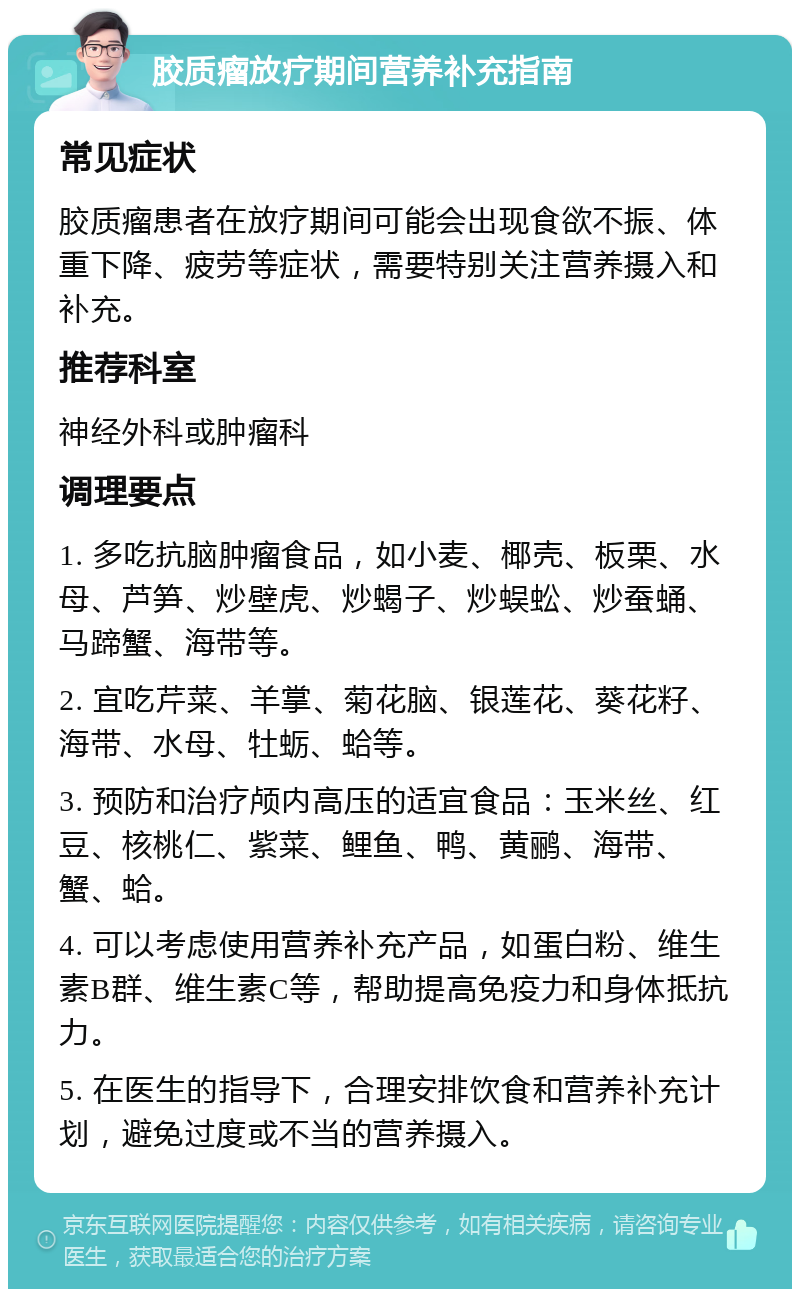 胶质瘤放疗期间营养补充指南 常见症状 胶质瘤患者在放疗期间可能会出现食欲不振、体重下降、疲劳等症状，需要特别关注营养摄入和补充。 推荐科室 神经外科或肿瘤科 调理要点 1. 多吃抗脑肿瘤食品，如小麦、椰壳、板栗、水母、芦笋、炒壁虎、炒蝎子、炒蜈蚣、炒蚕蛹、马蹄蟹、海带等。 2. 宜吃芹菜、羊掌、菊花脑、银莲花、葵花籽、海带、水母、牡蛎、蛤等。 3. 预防和治疗颅内高压的适宜食品：玉米丝、红豆、核桃仁、紫菜、鲤鱼、鸭、黄鹂、海带、蟹、蛤。 4. 可以考虑使用营养补充产品，如蛋白粉、维生素B群、维生素C等，帮助提高免疫力和身体抵抗力。 5. 在医生的指导下，合理安排饮食和营养补充计划，避免过度或不当的营养摄入。