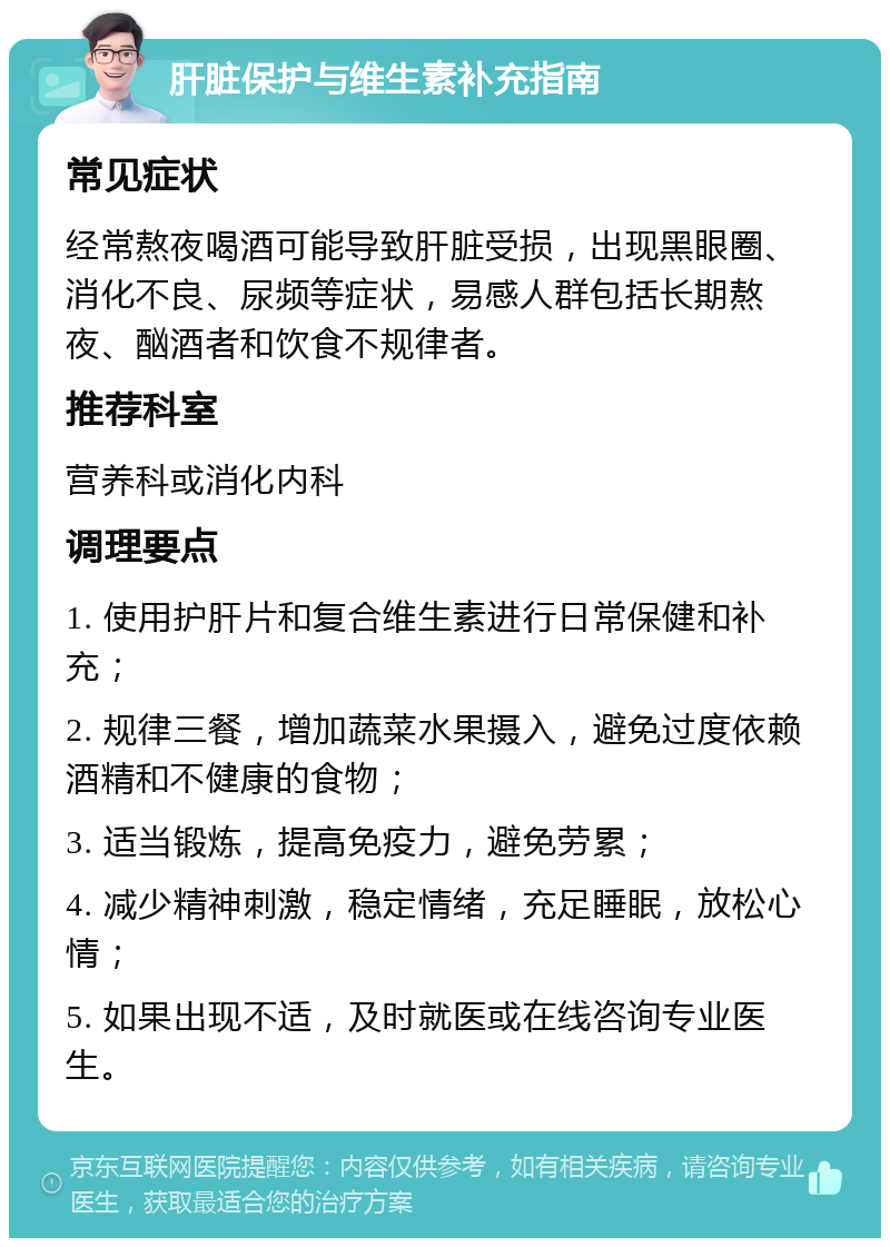 肝脏保护与维生素补充指南 常见症状 经常熬夜喝酒可能导致肝脏受损，出现黑眼圈、消化不良、尿频等症状，易感人群包括长期熬夜、酗酒者和饮食不规律者。 推荐科室 营养科或消化内科 调理要点 1. 使用护肝片和复合维生素进行日常保健和补充； 2. 规律三餐，增加蔬菜水果摄入，避免过度依赖酒精和不健康的食物； 3. 适当锻炼，提高免疫力，避免劳累； 4. 减少精神刺激，稳定情绪，充足睡眠，放松心情； 5. 如果出现不适，及时就医或在线咨询专业医生。