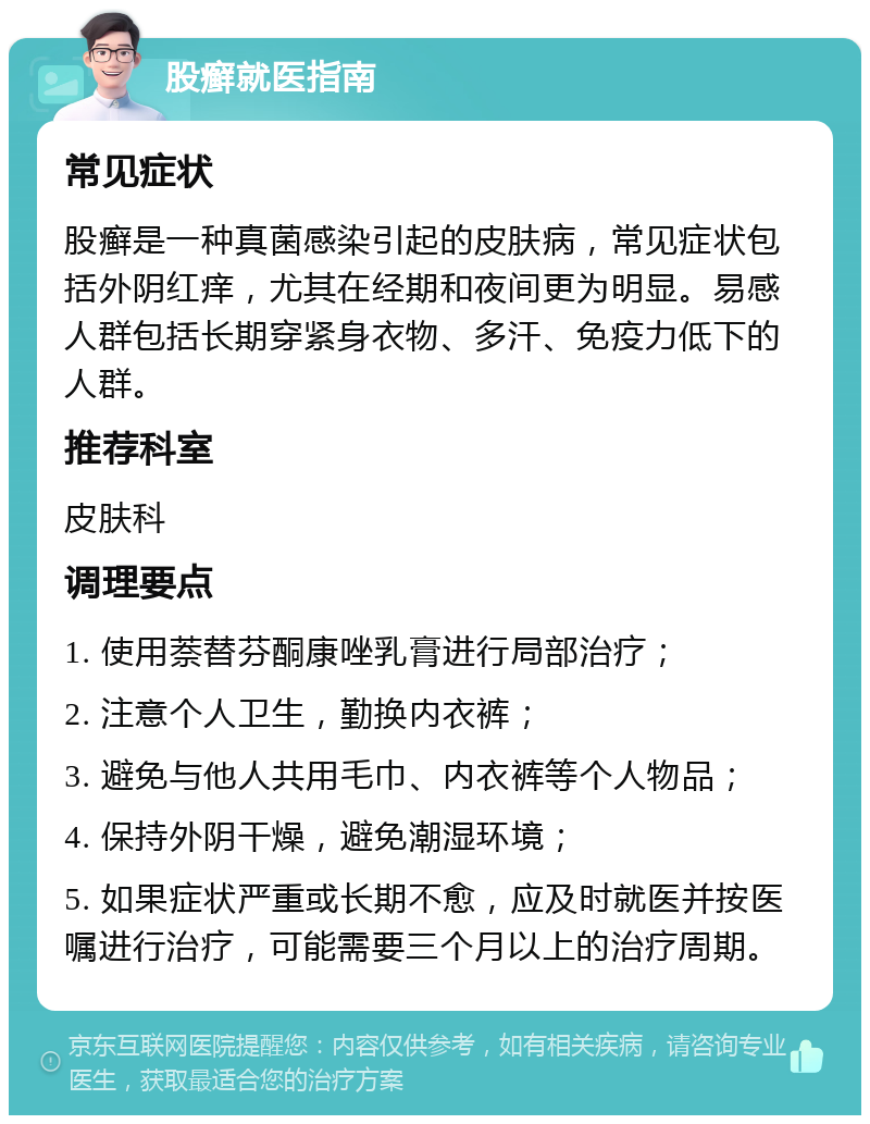 股癣就医指南 常见症状 股癣是一种真菌感染引起的皮肤病，常见症状包括外阴红痒，尤其在经期和夜间更为明显。易感人群包括长期穿紧身衣物、多汗、免疫力低下的人群。 推荐科室 皮肤科 调理要点 1. 使用萘替芬酮康唑乳膏进行局部治疗； 2. 注意个人卫生，勤换内衣裤； 3. 避免与他人共用毛巾、内衣裤等个人物品； 4. 保持外阴干燥，避免潮湿环境； 5. 如果症状严重或长期不愈，应及时就医并按医嘱进行治疗，可能需要三个月以上的治疗周期。