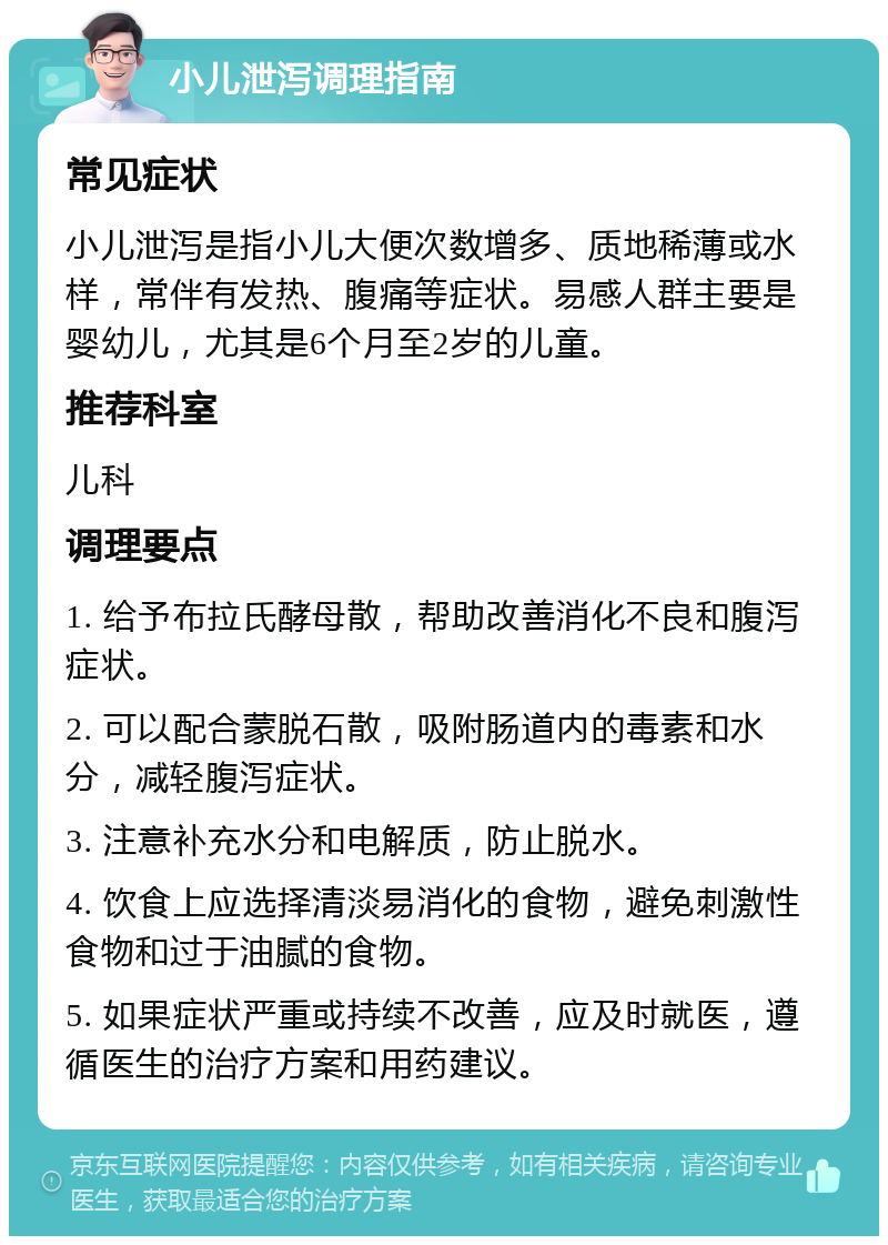 小儿泄泻调理指南 常见症状 小儿泄泻是指小儿大便次数增多、质地稀薄或水样，常伴有发热、腹痛等症状。易感人群主要是婴幼儿，尤其是6个月至2岁的儿童。 推荐科室 儿科 调理要点 1. 给予布拉氏酵母散，帮助改善消化不良和腹泻症状。 2. 可以配合蒙脱石散，吸附肠道内的毒素和水分，减轻腹泻症状。 3. 注意补充水分和电解质，防止脱水。 4. 饮食上应选择清淡易消化的食物，避免刺激性食物和过于油腻的食物。 5. 如果症状严重或持续不改善，应及时就医，遵循医生的治疗方案和用药建议。