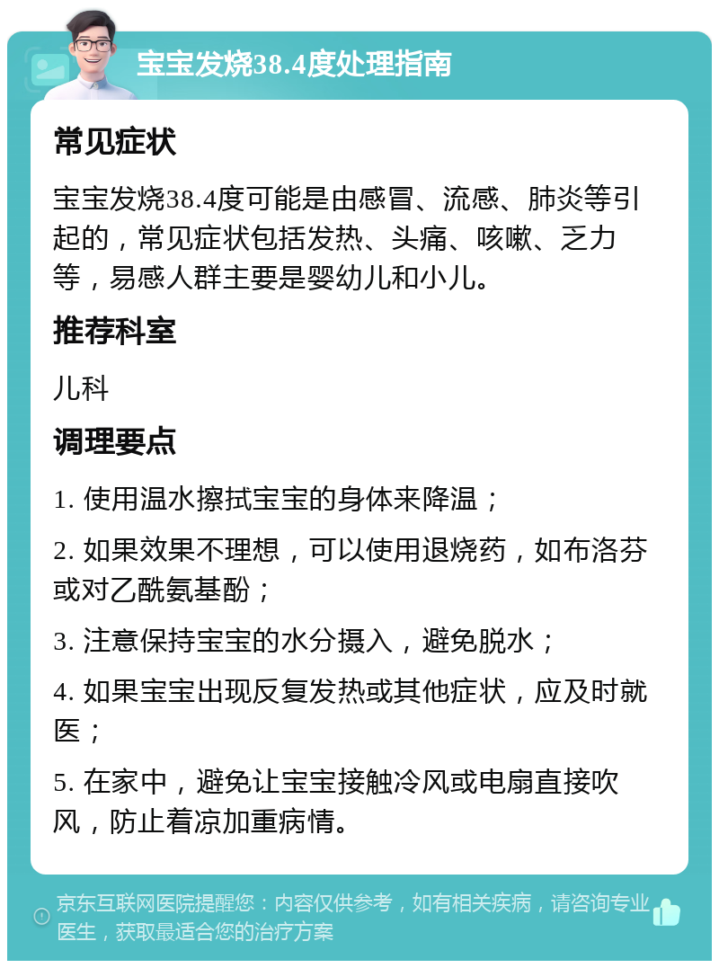 宝宝发烧38.4度处理指南 常见症状 宝宝发烧38.4度可能是由感冒、流感、肺炎等引起的，常见症状包括发热、头痛、咳嗽、乏力等，易感人群主要是婴幼儿和小儿。 推荐科室 儿科 调理要点 1. 使用温水擦拭宝宝的身体来降温； 2. 如果效果不理想，可以使用退烧药，如布洛芬或对乙酰氨基酚； 3. 注意保持宝宝的水分摄入，避免脱水； 4. 如果宝宝出现反复发热或其他症状，应及时就医； 5. 在家中，避免让宝宝接触冷风或电扇直接吹风，防止着凉加重病情。