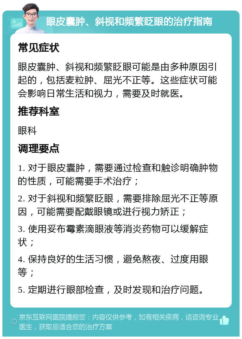 眼皮囊肿、斜视和频繁眨眼的治疗指南 常见症状 眼皮囊肿、斜视和频繁眨眼可能是由多种原因引起的，包括麦粒肿、屈光不正等。这些症状可能会影响日常生活和视力，需要及时就医。 推荐科室 眼科 调理要点 1. 对于眼皮囊肿，需要通过检查和触诊明确肿物的性质，可能需要手术治疗； 2. 对于斜视和频繁眨眼，需要排除屈光不正等原因，可能需要配戴眼镜或进行视力矫正； 3. 使用妥布霉素滴眼液等消炎药物可以缓解症状； 4. 保持良好的生活习惯，避免熬夜、过度用眼等； 5. 定期进行眼部检查，及时发现和治疗问题。