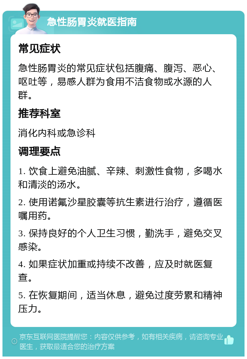 急性肠胃炎就医指南 常见症状 急性肠胃炎的常见症状包括腹痛、腹泻、恶心、呕吐等，易感人群为食用不洁食物或水源的人群。 推荐科室 消化内科或急诊科 调理要点 1. 饮食上避免油腻、辛辣、刺激性食物，多喝水和清淡的汤水。 2. 使用诺氟沙星胶囊等抗生素进行治疗，遵循医嘱用药。 3. 保持良好的个人卫生习惯，勤洗手，避免交叉感染。 4. 如果症状加重或持续不改善，应及时就医复查。 5. 在恢复期间，适当休息，避免过度劳累和精神压力。