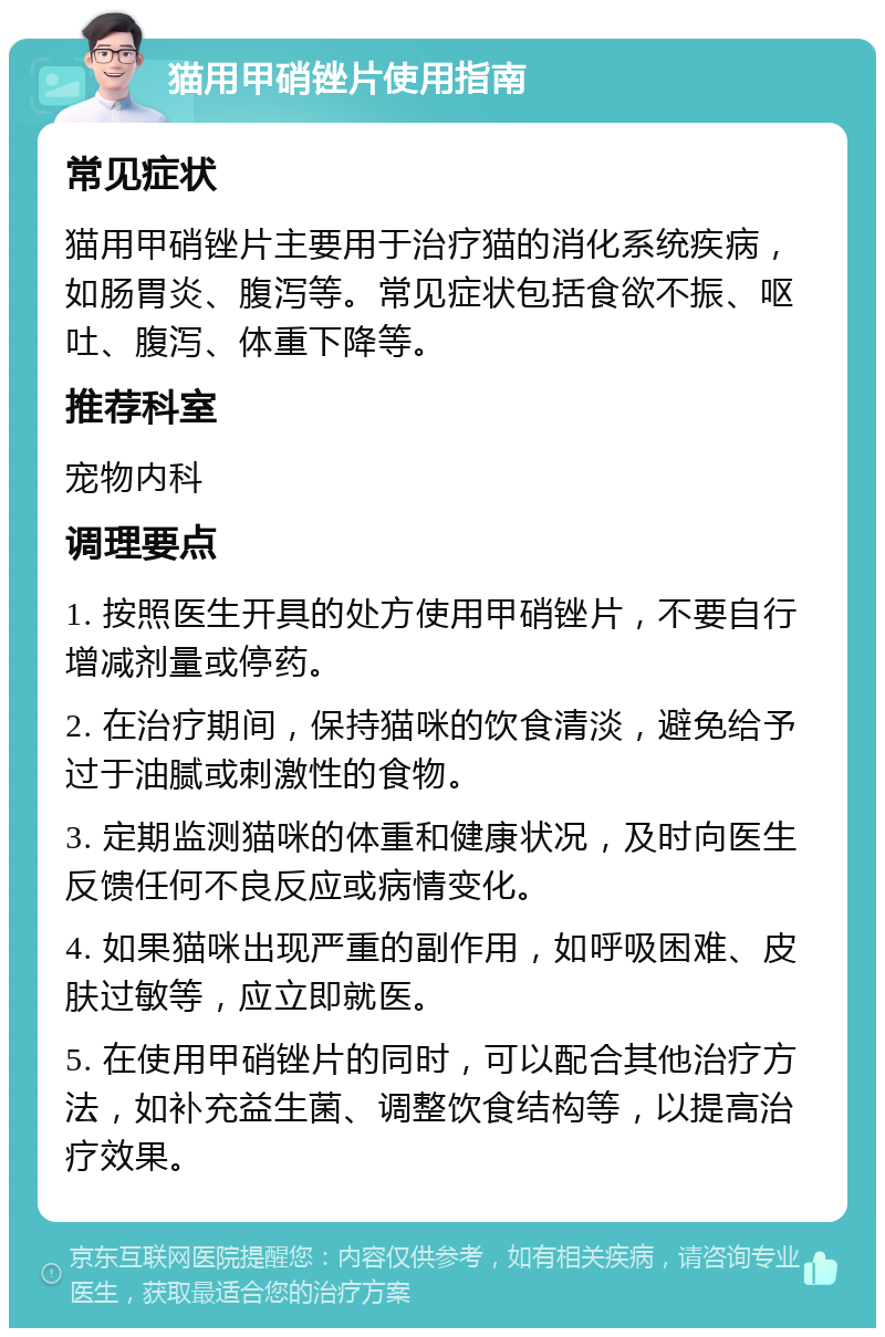 猫用甲硝锉片使用指南 常见症状 猫用甲硝锉片主要用于治疗猫的消化系统疾病，如肠胃炎、腹泻等。常见症状包括食欲不振、呕吐、腹泻、体重下降等。 推荐科室 宠物内科 调理要点 1. 按照医生开具的处方使用甲硝锉片，不要自行增减剂量或停药。 2. 在治疗期间，保持猫咪的饮食清淡，避免给予过于油腻或刺激性的食物。 3. 定期监测猫咪的体重和健康状况，及时向医生反馈任何不良反应或病情变化。 4. 如果猫咪出现严重的副作用，如呼吸困难、皮肤过敏等，应立即就医。 5. 在使用甲硝锉片的同时，可以配合其他治疗方法，如补充益生菌、调整饮食结构等，以提高治疗效果。