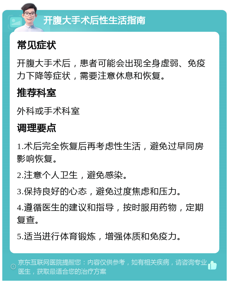 开腹大手术后性生活指南 常见症状 开腹大手术后，患者可能会出现全身虚弱、免疫力下降等症状，需要注意休息和恢复。 推荐科室 外科或手术科室 调理要点 1.术后完全恢复后再考虑性生活，避免过早同房影响恢复。 2.注意个人卫生，避免感染。 3.保持良好的心态，避免过度焦虑和压力。 4.遵循医生的建议和指导，按时服用药物，定期复查。 5.适当进行体育锻炼，增强体质和免疫力。