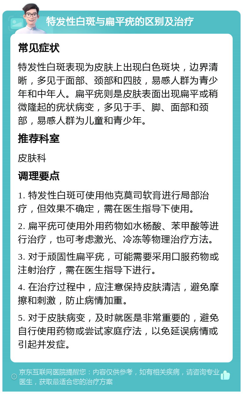 特发性白斑与扁平疣的区别及治疗 常见症状 特发性白斑表现为皮肤上出现白色斑块，边界清晰，多见于面部、颈部和四肢，易感人群为青少年和中年人。扁平疣则是皮肤表面出现扁平或稍微隆起的疣状病变，多见于手、脚、面部和颈部，易感人群为儿童和青少年。 推荐科室 皮肤科 调理要点 1. 特发性白斑可使用他克莫司软膏进行局部治疗，但效果不确定，需在医生指导下使用。 2. 扁平疣可使用外用药物如水杨酸、苯甲酸等进行治疗，也可考虑激光、冷冻等物理治疗方法。 3. 对于顽固性扁平疣，可能需要采用口服药物或注射治疗，需在医生指导下进行。 4. 在治疗过程中，应注意保持皮肤清洁，避免摩擦和刺激，防止病情加重。 5. 对于皮肤病变，及时就医是非常重要的，避免自行使用药物或尝试家庭疗法，以免延误病情或引起并发症。