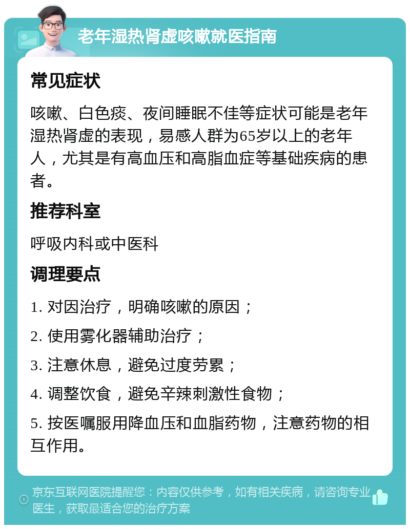 老年湿热肾虚咳嗽就医指南 常见症状 咳嗽、白色痰、夜间睡眠不佳等症状可能是老年湿热肾虚的表现，易感人群为65岁以上的老年人，尤其是有高血压和高脂血症等基础疾病的患者。 推荐科室 呼吸内科或中医科 调理要点 1. 对因治疗，明确咳嗽的原因； 2. 使用雾化器辅助治疗； 3. 注意休息，避免过度劳累； 4. 调整饮食，避免辛辣刺激性食物； 5. 按医嘱服用降血压和血脂药物，注意药物的相互作用。