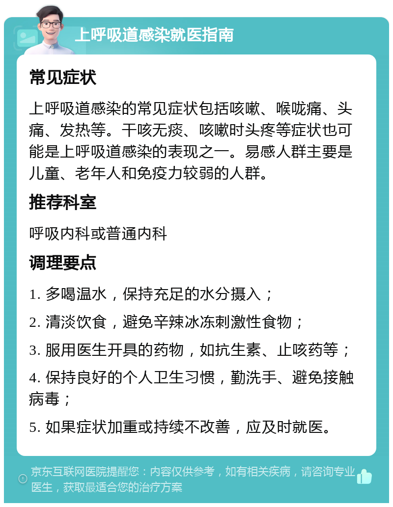 上呼吸道感染就医指南 常见症状 上呼吸道感染的常见症状包括咳嗽、喉咙痛、头痛、发热等。干咳无痰、咳嗽时头疼等症状也可能是上呼吸道感染的表现之一。易感人群主要是儿童、老年人和免疫力较弱的人群。 推荐科室 呼吸内科或普通内科 调理要点 1. 多喝温水，保持充足的水分摄入； 2. 清淡饮食，避免辛辣冰冻刺激性食物； 3. 服用医生开具的药物，如抗生素、止咳药等； 4. 保持良好的个人卫生习惯，勤洗手、避免接触病毒； 5. 如果症状加重或持续不改善，应及时就医。