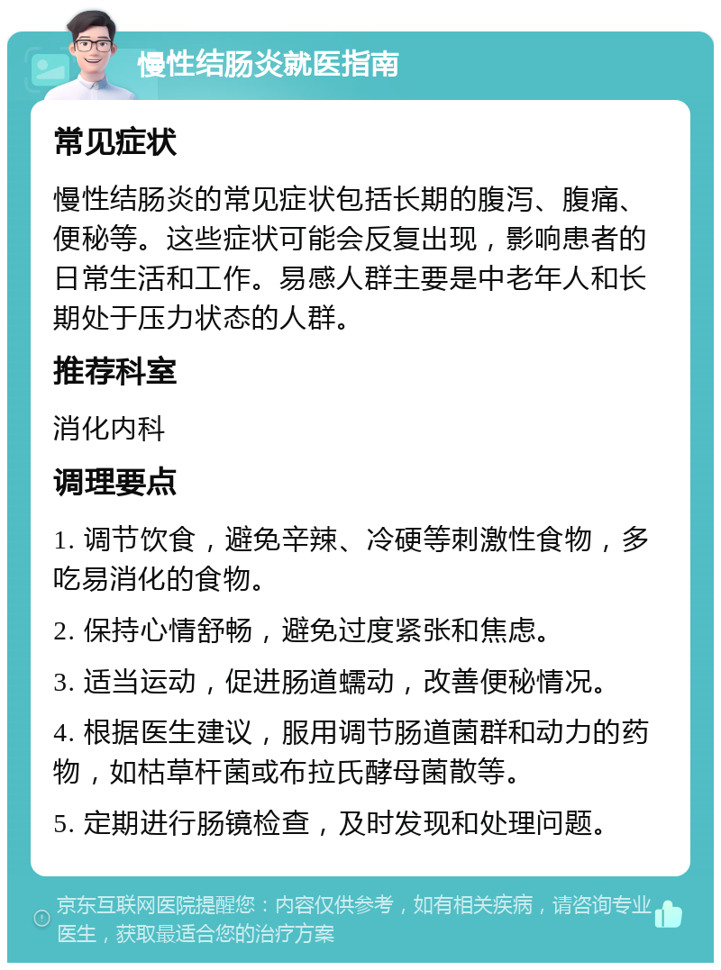 慢性结肠炎就医指南 常见症状 慢性结肠炎的常见症状包括长期的腹泻、腹痛、便秘等。这些症状可能会反复出现，影响患者的日常生活和工作。易感人群主要是中老年人和长期处于压力状态的人群。 推荐科室 消化内科 调理要点 1. 调节饮食，避免辛辣、冷硬等刺激性食物，多吃易消化的食物。 2. 保持心情舒畅，避免过度紧张和焦虑。 3. 适当运动，促进肠道蠕动，改善便秘情况。 4. 根据医生建议，服用调节肠道菌群和动力的药物，如枯草杆菌或布拉氏酵母菌散等。 5. 定期进行肠镜检查，及时发现和处理问题。