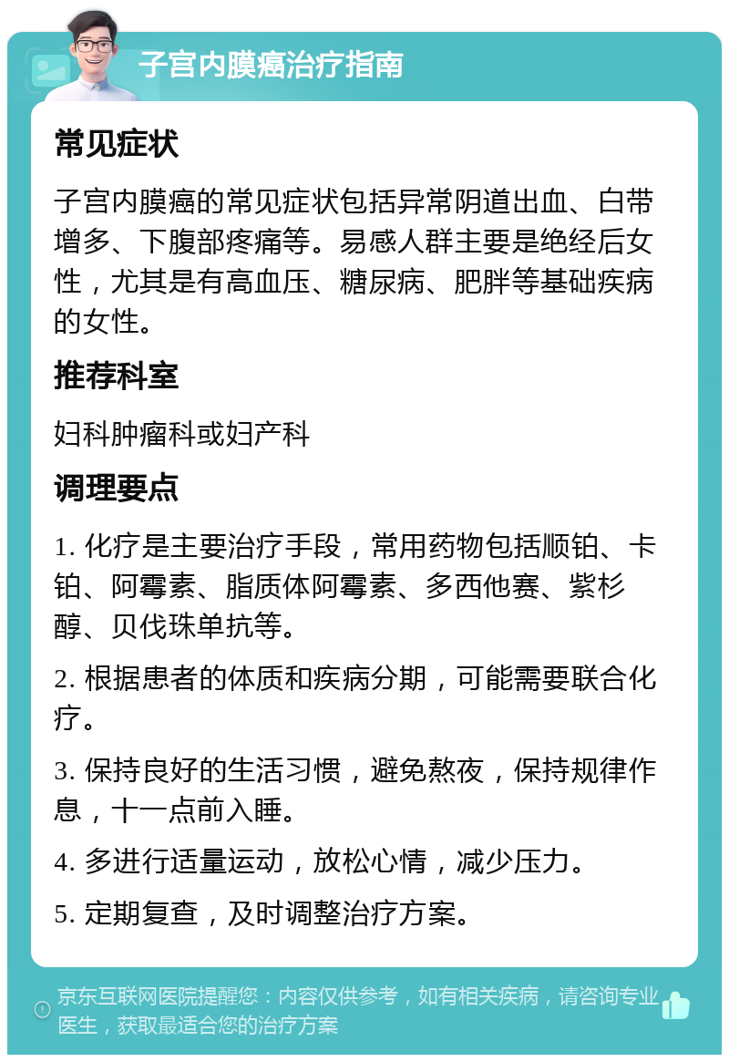 子宫内膜癌治疗指南 常见症状 子宫内膜癌的常见症状包括异常阴道出血、白带增多、下腹部疼痛等。易感人群主要是绝经后女性，尤其是有高血压、糖尿病、肥胖等基础疾病的女性。 推荐科室 妇科肿瘤科或妇产科 调理要点 1. 化疗是主要治疗手段，常用药物包括顺铂、卡铂、阿霉素、脂质体阿霉素、多西他赛、紫杉醇、贝伐珠单抗等。 2. 根据患者的体质和疾病分期，可能需要联合化疗。 3. 保持良好的生活习惯，避免熬夜，保持规律作息，十一点前入睡。 4. 多进行适量运动，放松心情，减少压力。 5. 定期复查，及时调整治疗方案。