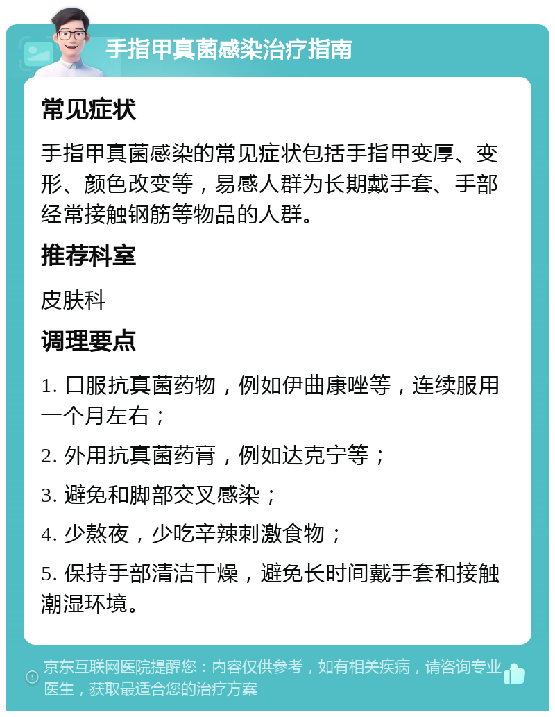 手指甲真菌感染治疗指南 常见症状 手指甲真菌感染的常见症状包括手指甲变厚、变形、颜色改变等，易感人群为长期戴手套、手部经常接触钢筋等物品的人群。 推荐科室 皮肤科 调理要点 1. 口服抗真菌药物，例如伊曲康唑等，连续服用一个月左右； 2. 外用抗真菌药膏，例如达克宁等； 3. 避免和脚部交叉感染； 4. 少熬夜，少吃辛辣刺激食物； 5. 保持手部清洁干燥，避免长时间戴手套和接触潮湿环境。