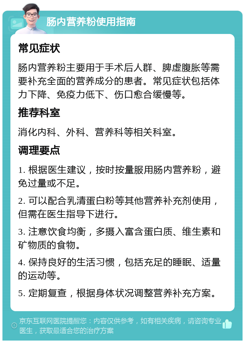 肠内营养粉使用指南 常见症状 肠内营养粉主要用于手术后人群、脾虚腹胀等需要补充全面的营养成分的患者。常见症状包括体力下降、免疫力低下、伤口愈合缓慢等。 推荐科室 消化内科、外科、营养科等相关科室。 调理要点 1. 根据医生建议，按时按量服用肠内营养粉，避免过量或不足。 2. 可以配合乳清蛋白粉等其他营养补充剂使用，但需在医生指导下进行。 3. 注意饮食均衡，多摄入富含蛋白质、维生素和矿物质的食物。 4. 保持良好的生活习惯，包括充足的睡眠、适量的运动等。 5. 定期复查，根据身体状况调整营养补充方案。