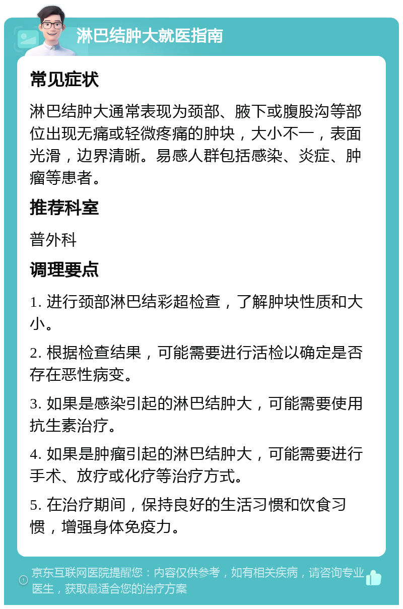 淋巴结肿大就医指南 常见症状 淋巴结肿大通常表现为颈部、腋下或腹股沟等部位出现无痛或轻微疼痛的肿块，大小不一，表面光滑，边界清晰。易感人群包括感染、炎症、肿瘤等患者。 推荐科室 普外科 调理要点 1. 进行颈部淋巴结彩超检查，了解肿块性质和大小。 2. 根据检查结果，可能需要进行活检以确定是否存在恶性病变。 3. 如果是感染引起的淋巴结肿大，可能需要使用抗生素治疗。 4. 如果是肿瘤引起的淋巴结肿大，可能需要进行手术、放疗或化疗等治疗方式。 5. 在治疗期间，保持良好的生活习惯和饮食习惯，增强身体免疫力。