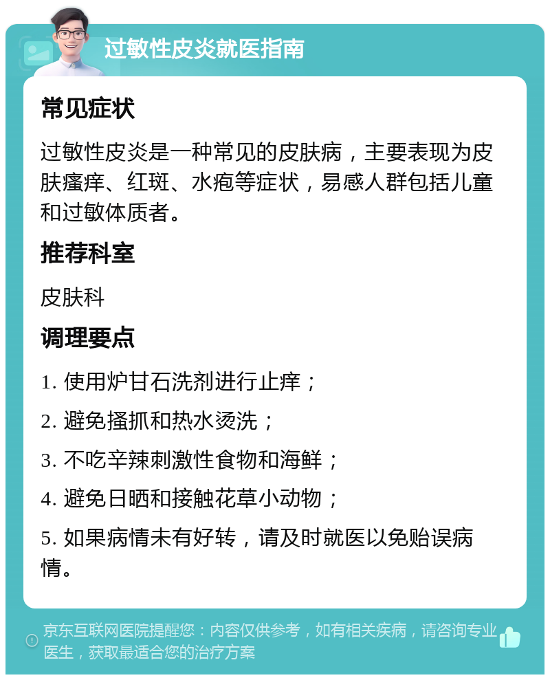 过敏性皮炎就医指南 常见症状 过敏性皮炎是一种常见的皮肤病，主要表现为皮肤瘙痒、红斑、水疱等症状，易感人群包括儿童和过敏体质者。 推荐科室 皮肤科 调理要点 1. 使用炉甘石洗剂进行止痒； 2. 避免搔抓和热水烫洗； 3. 不吃辛辣刺激性食物和海鲜； 4. 避免日晒和接触花草小动物； 5. 如果病情未有好转，请及时就医以免贻误病情。