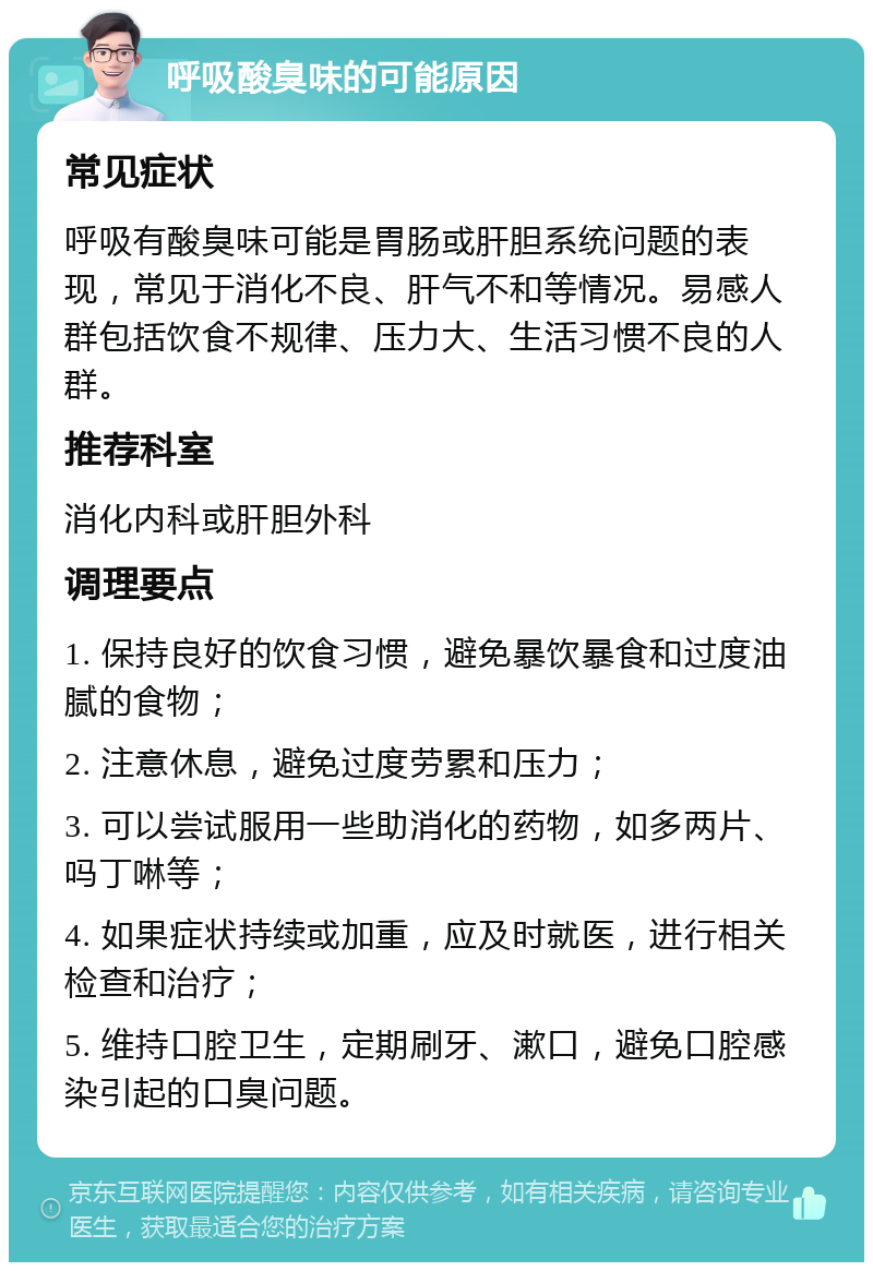 呼吸酸臭味的可能原因 常见症状 呼吸有酸臭味可能是胃肠或肝胆系统问题的表现，常见于消化不良、肝气不和等情况。易感人群包括饮食不规律、压力大、生活习惯不良的人群。 推荐科室 消化内科或肝胆外科 调理要点 1. 保持良好的饮食习惯，避免暴饮暴食和过度油腻的食物； 2. 注意休息，避免过度劳累和压力； 3. 可以尝试服用一些助消化的药物，如多两片、吗丁啉等； 4. 如果症状持续或加重，应及时就医，进行相关检查和治疗； 5. 维持口腔卫生，定期刷牙、漱口，避免口腔感染引起的口臭问题。