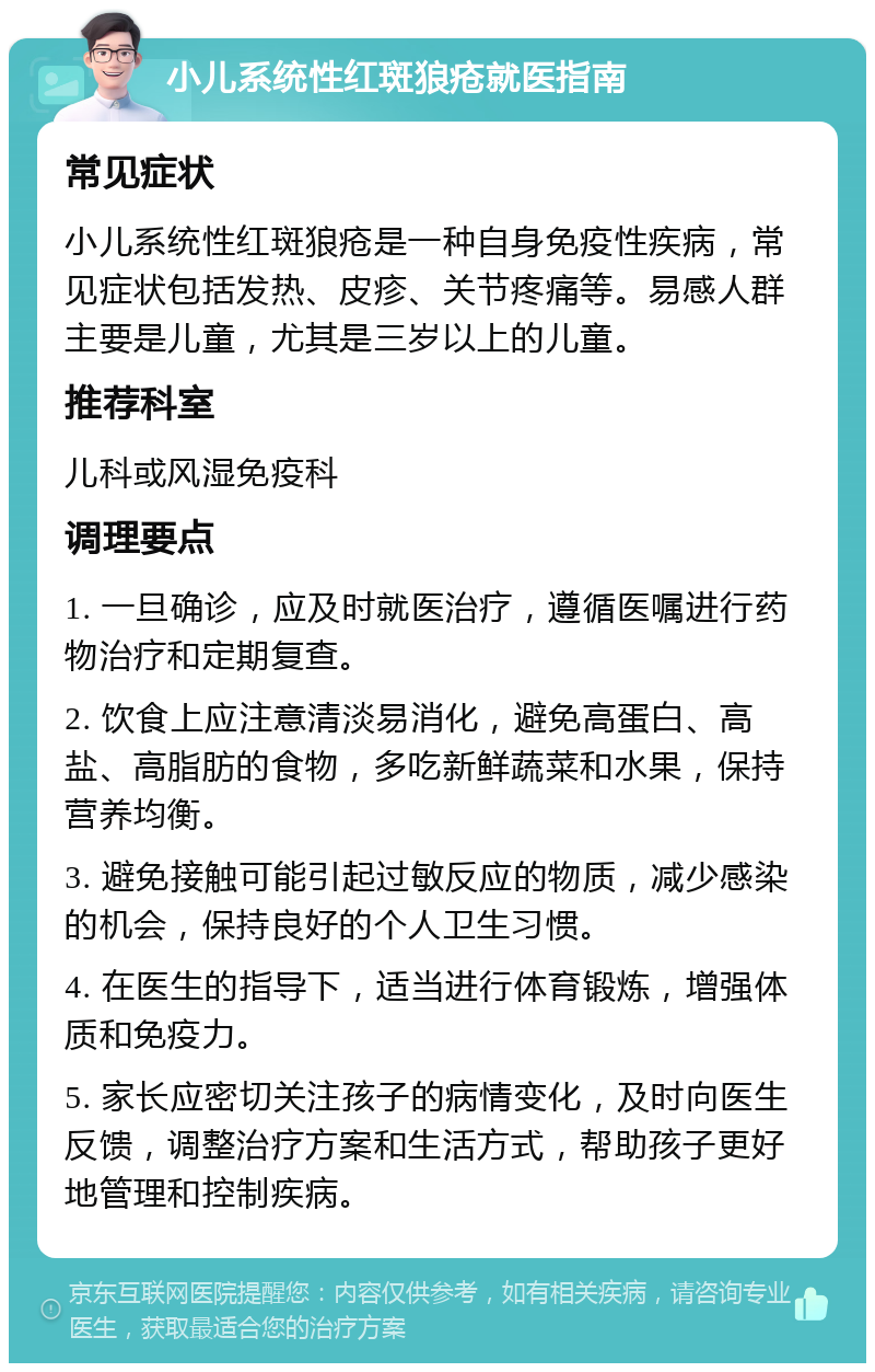 小儿系统性红斑狼疮就医指南 常见症状 小儿系统性红斑狼疮是一种自身免疫性疾病，常见症状包括发热、皮疹、关节疼痛等。易感人群主要是儿童，尤其是三岁以上的儿童。 推荐科室 儿科或风湿免疫科 调理要点 1. 一旦确诊，应及时就医治疗，遵循医嘱进行药物治疗和定期复查。 2. 饮食上应注意清淡易消化，避免高蛋白、高盐、高脂肪的食物，多吃新鲜蔬菜和水果，保持营养均衡。 3. 避免接触可能引起过敏反应的物质，减少感染的机会，保持良好的个人卫生习惯。 4. 在医生的指导下，适当进行体育锻炼，增强体质和免疫力。 5. 家长应密切关注孩子的病情变化，及时向医生反馈，调整治疗方案和生活方式，帮助孩子更好地管理和控制疾病。