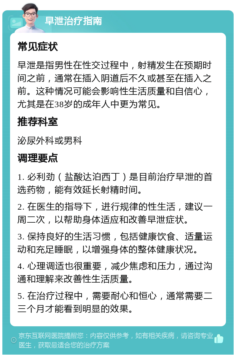 早泄治疗指南 常见症状 早泄是指男性在性交过程中，射精发生在预期时间之前，通常在插入阴道后不久或甚至在插入之前。这种情况可能会影响性生活质量和自信心，尤其是在38岁的成年人中更为常见。 推荐科室 泌尿外科或男科 调理要点 1. 必利劲（盐酸达泊西丁）是目前治疗早泄的首选药物，能有效延长射精时间。 2. 在医生的指导下，进行规律的性生活，建议一周二次，以帮助身体适应和改善早泄症状。 3. 保持良好的生活习惯，包括健康饮食、适量运动和充足睡眠，以增强身体的整体健康状况。 4. 心理调适也很重要，减少焦虑和压力，通过沟通和理解来改善性生活质量。 5. 在治疗过程中，需要耐心和恒心，通常需要二三个月才能看到明显的效果。