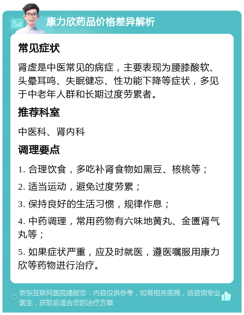 康力欣药品价格差异解析 常见症状 肾虚是中医常见的病症，主要表现为腰膝酸软、头晕耳鸣、失眠健忘、性功能下降等症状，多见于中老年人群和长期过度劳累者。 推荐科室 中医科、肾内科 调理要点 1. 合理饮食，多吃补肾食物如黑豆、核桃等； 2. 适当运动，避免过度劳累； 3. 保持良好的生活习惯，规律作息； 4. 中药调理，常用药物有六味地黄丸、金匮肾气丸等； 5. 如果症状严重，应及时就医，遵医嘱服用康力欣等药物进行治疗。