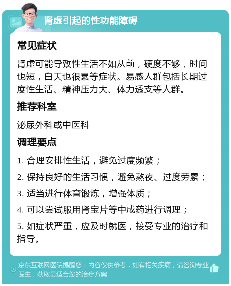 肾虚引起的性功能障碍 常见症状 肾虚可能导致性生活不如从前，硬度不够，时间也短，白天也很累等症状。易感人群包括长期过度性生活、精神压力大、体力透支等人群。 推荐科室 泌尿外科或中医科 调理要点 1. 合理安排性生活，避免过度频繁； 2. 保持良好的生活习惯，避免熬夜、过度劳累； 3. 适当进行体育锻炼，增强体质； 4. 可以尝试服用肾宝片等中成药进行调理； 5. 如症状严重，应及时就医，接受专业的治疗和指导。