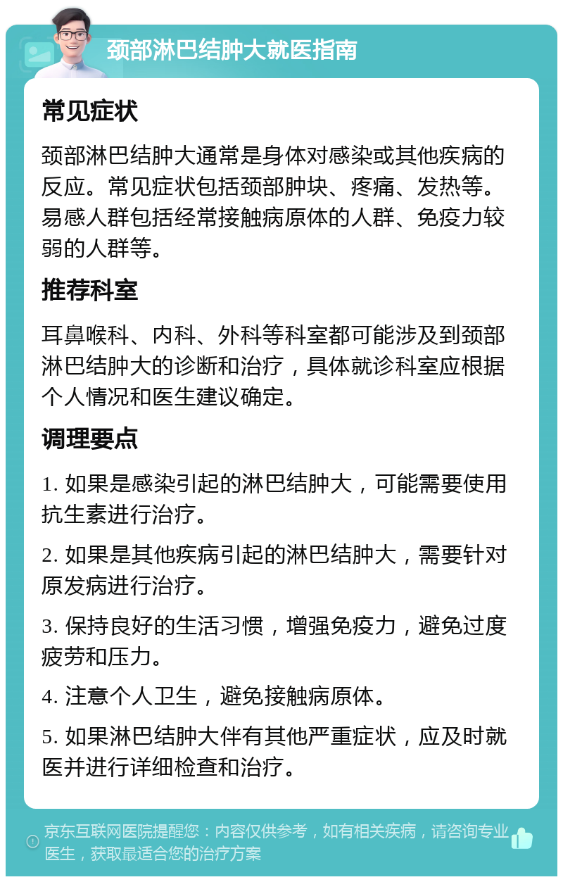 颈部淋巴结肿大就医指南 常见症状 颈部淋巴结肿大通常是身体对感染或其他疾病的反应。常见症状包括颈部肿块、疼痛、发热等。易感人群包括经常接触病原体的人群、免疫力较弱的人群等。 推荐科室 耳鼻喉科、内科、外科等科室都可能涉及到颈部淋巴结肿大的诊断和治疗，具体就诊科室应根据个人情况和医生建议确定。 调理要点 1. 如果是感染引起的淋巴结肿大，可能需要使用抗生素进行治疗。 2. 如果是其他疾病引起的淋巴结肿大，需要针对原发病进行治疗。 3. 保持良好的生活习惯，增强免疫力，避免过度疲劳和压力。 4. 注意个人卫生，避免接触病原体。 5. 如果淋巴结肿大伴有其他严重症状，应及时就医并进行详细检查和治疗。