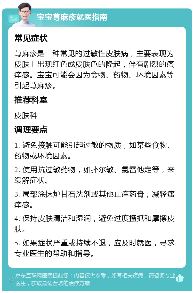 宝宝荨麻疹就医指南 常见症状 荨麻疹是一种常见的过敏性皮肤病，主要表现为皮肤上出现红色或皮肤色的隆起，伴有剧烈的瘙痒感。宝宝可能会因为食物、药物、环境因素等引起荨麻疹。 推荐科室 皮肤科 调理要点 1. 避免接触可能引起过敏的物质，如某些食物、药物或环境因素。 2. 使用抗过敏药物，如扑尔敏、氯雷他定等，来缓解症状。 3. 局部涂抹炉甘石洗剂或其他止痒药膏，减轻瘙痒感。 4. 保持皮肤清洁和湿润，避免过度搔抓和摩擦皮肤。 5. 如果症状严重或持续不退，应及时就医，寻求专业医生的帮助和指导。