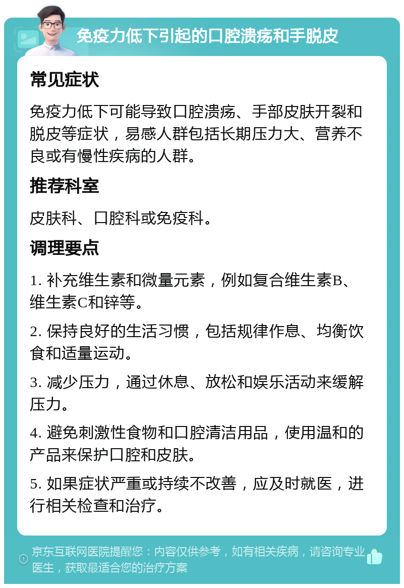 免疫力低下引起的口腔溃疡和手脱皮 常见症状 免疫力低下可能导致口腔溃疡、手部皮肤开裂和脱皮等症状，易感人群包括长期压力大、营养不良或有慢性疾病的人群。 推荐科室 皮肤科、口腔科或免疫科。 调理要点 1. 补充维生素和微量元素，例如复合维生素B、维生素C和锌等。 2. 保持良好的生活习惯，包括规律作息、均衡饮食和适量运动。 3. 减少压力，通过休息、放松和娱乐活动来缓解压力。 4. 避免刺激性食物和口腔清洁用品，使用温和的产品来保护口腔和皮肤。 5. 如果症状严重或持续不改善，应及时就医，进行相关检查和治疗。