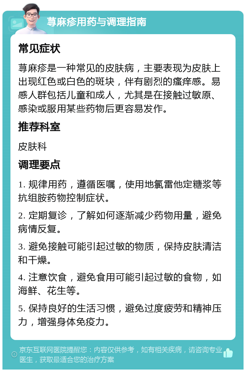 荨麻疹用药与调理指南 常见症状 荨麻疹是一种常见的皮肤病，主要表现为皮肤上出现红色或白色的斑块，伴有剧烈的瘙痒感。易感人群包括儿童和成人，尤其是在接触过敏原、感染或服用某些药物后更容易发作。 推荐科室 皮肤科 调理要点 1. 规律用药，遵循医嘱，使用地氯雷他定糖浆等抗组胺药物控制症状。 2. 定期复诊，了解如何逐渐减少药物用量，避免病情反复。 3. 避免接触可能引起过敏的物质，保持皮肤清洁和干燥。 4. 注意饮食，避免食用可能引起过敏的食物，如海鲜、花生等。 5. 保持良好的生活习惯，避免过度疲劳和精神压力，增强身体免疫力。