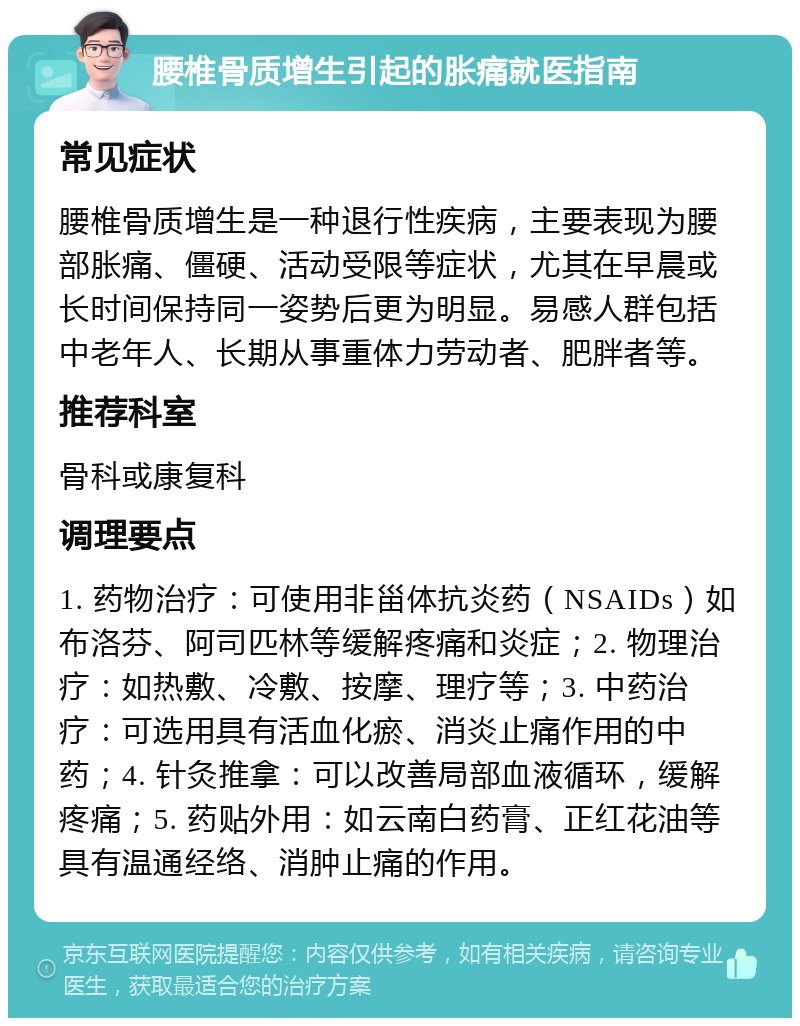 腰椎骨质增生引起的胀痛就医指南 常见症状 腰椎骨质增生是一种退行性疾病，主要表现为腰部胀痛、僵硬、活动受限等症状，尤其在早晨或长时间保持同一姿势后更为明显。易感人群包括中老年人、长期从事重体力劳动者、肥胖者等。 推荐科室 骨科或康复科 调理要点 1. 药物治疗：可使用非甾体抗炎药（NSAIDs）如布洛芬、阿司匹林等缓解疼痛和炎症；2. 物理治疗：如热敷、冷敷、按摩、理疗等；3. 中药治疗：可选用具有活血化瘀、消炎止痛作用的中药；4. 针灸推拿：可以改善局部血液循环，缓解疼痛；5. 药贴外用：如云南白药膏、正红花油等具有温通经络、消肿止痛的作用。