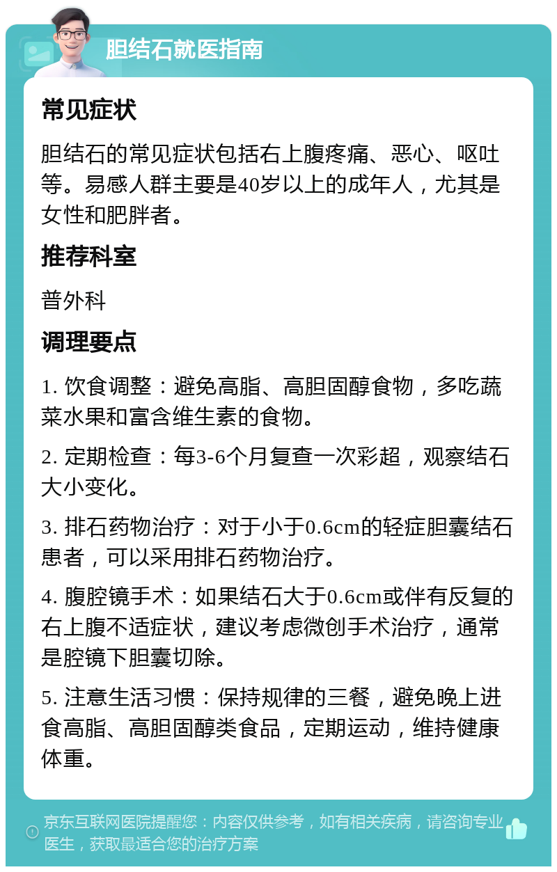 胆结石就医指南 常见症状 胆结石的常见症状包括右上腹疼痛、恶心、呕吐等。易感人群主要是40岁以上的成年人，尤其是女性和肥胖者。 推荐科室 普外科 调理要点 1. 饮食调整：避免高脂、高胆固醇食物，多吃蔬菜水果和富含维生素的食物。 2. 定期检查：每3-6个月复查一次彩超，观察结石大小变化。 3. 排石药物治疗：对于小于0.6cm的轻症胆囊结石患者，可以采用排石药物治疗。 4. 腹腔镜手术：如果结石大于0.6cm或伴有反复的右上腹不适症状，建议考虑微创手术治疗，通常是腔镜下胆囊切除。 5. 注意生活习惯：保持规律的三餐，避免晚上进食高脂、高胆固醇类食品，定期运动，维持健康体重。