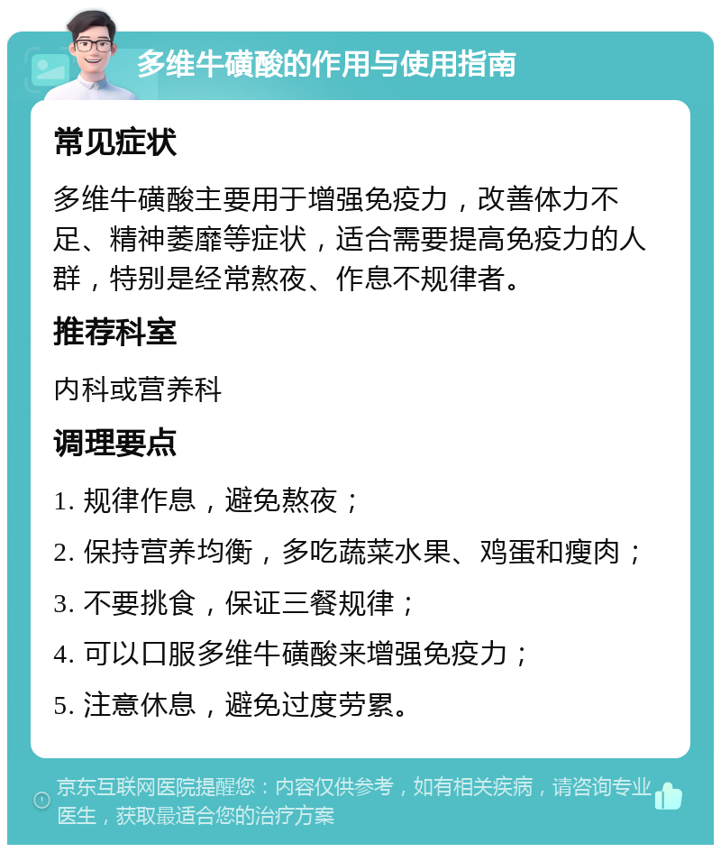 多维牛磺酸的作用与使用指南 常见症状 多维牛磺酸主要用于增强免疫力，改善体力不足、精神萎靡等症状，适合需要提高免疫力的人群，特别是经常熬夜、作息不规律者。 推荐科室 内科或营养科 调理要点 1. 规律作息，避免熬夜； 2. 保持营养均衡，多吃蔬菜水果、鸡蛋和瘦肉； 3. 不要挑食，保证三餐规律； 4. 可以口服多维牛磺酸来增强免疫力； 5. 注意休息，避免过度劳累。