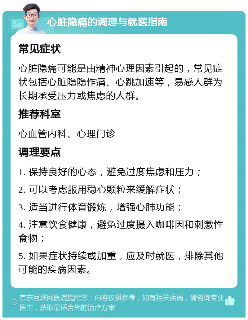 心脏隐痛的调理与就医指南 常见症状 心脏隐痛可能是由精神心理因素引起的，常见症状包括心脏隐隐作痛、心跳加速等，易感人群为长期承受压力或焦虑的人群。 推荐科室 心血管内科、心理门诊 调理要点 1. 保持良好的心态，避免过度焦虑和压力； 2. 可以考虑服用稳心颗粒来缓解症状； 3. 适当进行体育锻炼，增强心肺功能； 4. 注意饮食健康，避免过度摄入咖啡因和刺激性食物； 5. 如果症状持续或加重，应及时就医，排除其他可能的疾病因素。