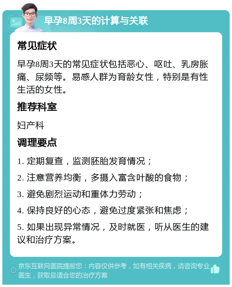 早孕8周3天的计算与关联 常见症状 早孕8周3天的常见症状包括恶心、呕吐、乳房胀痛、尿频等。易感人群为育龄女性，特别是有性生活的女性。 推荐科室 妇产科 调理要点 1. 定期复查，监测胚胎发育情况； 2. 注意营养均衡，多摄入富含叶酸的食物； 3. 避免剧烈运动和重体力劳动； 4. 保持良好的心态，避免过度紧张和焦虑； 5. 如果出现异常情况，及时就医，听从医生的建议和治疗方案。