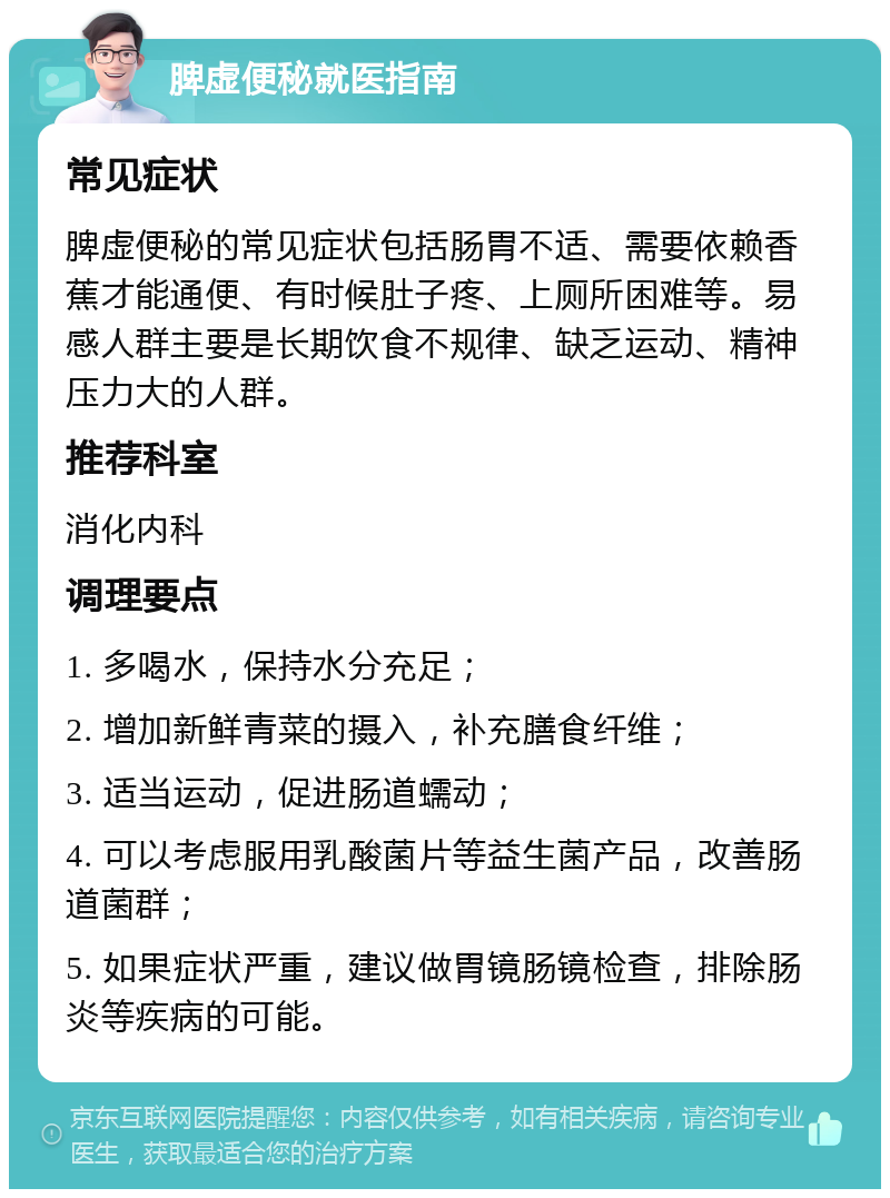 脾虚便秘就医指南 常见症状 脾虚便秘的常见症状包括肠胃不适、需要依赖香蕉才能通便、有时候肚子疼、上厕所困难等。易感人群主要是长期饮食不规律、缺乏运动、精神压力大的人群。 推荐科室 消化内科 调理要点 1. 多喝水，保持水分充足； 2. 增加新鲜青菜的摄入，补充膳食纤维； 3. 适当运动，促进肠道蠕动； 4. 可以考虑服用乳酸菌片等益生菌产品，改善肠道菌群； 5. 如果症状严重，建议做胃镜肠镜检查，排除肠炎等疾病的可能。