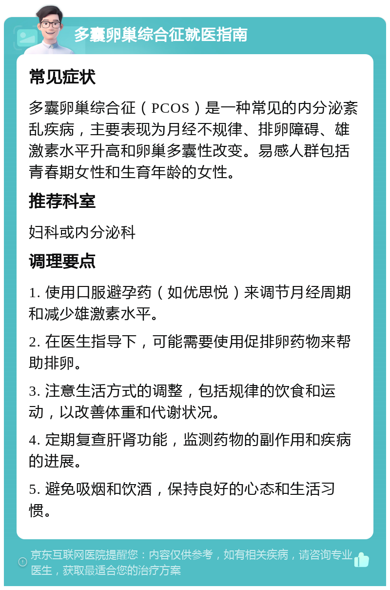 多囊卵巢综合征就医指南 常见症状 多囊卵巢综合征（PCOS）是一种常见的内分泌紊乱疾病，主要表现为月经不规律、排卵障碍、雄激素水平升高和卵巢多囊性改变。易感人群包括青春期女性和生育年龄的女性。 推荐科室 妇科或内分泌科 调理要点 1. 使用口服避孕药（如优思悦）来调节月经周期和减少雄激素水平。 2. 在医生指导下，可能需要使用促排卵药物来帮助排卵。 3. 注意生活方式的调整，包括规律的饮食和运动，以改善体重和代谢状况。 4. 定期复查肝肾功能，监测药物的副作用和疾病的进展。 5. 避免吸烟和饮酒，保持良好的心态和生活习惯。