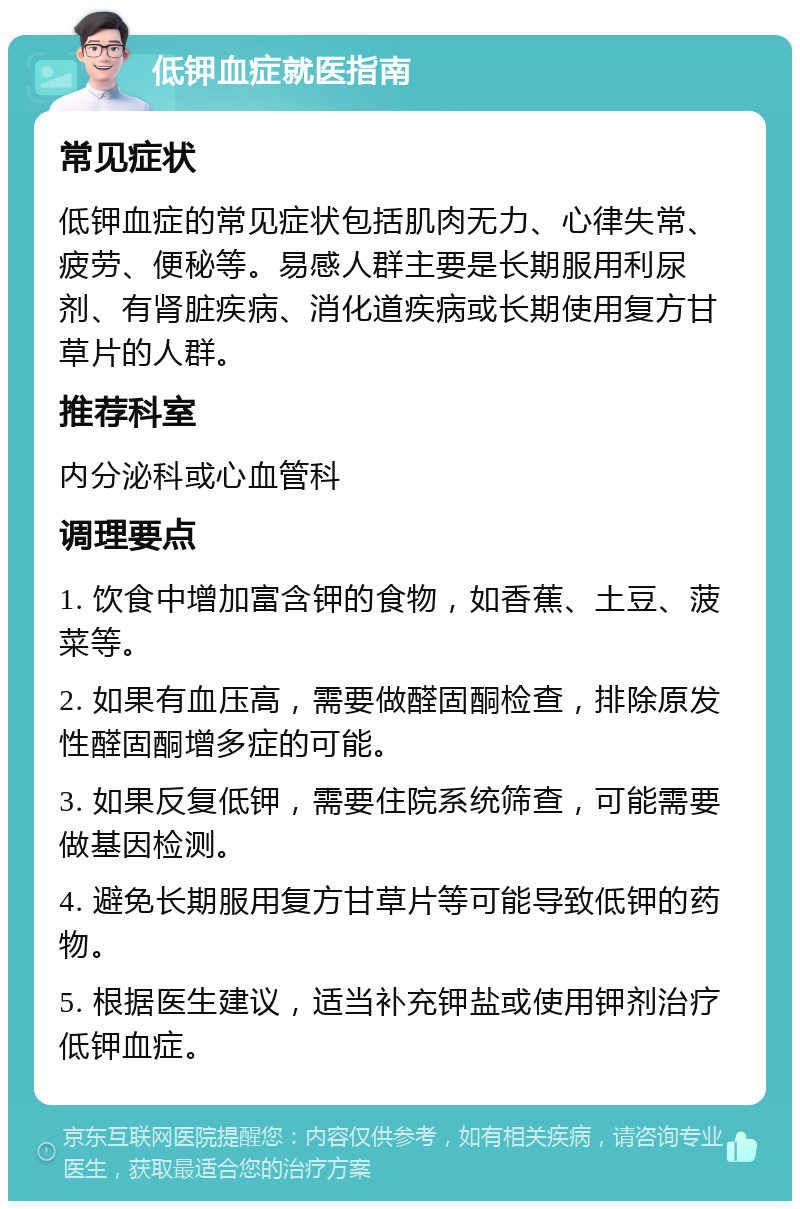 低钾血症就医指南 常见症状 低钾血症的常见症状包括肌肉无力、心律失常、疲劳、便秘等。易感人群主要是长期服用利尿剂、有肾脏疾病、消化道疾病或长期使用复方甘草片的人群。 推荐科室 内分泌科或心血管科 调理要点 1. 饮食中增加富含钾的食物，如香蕉、土豆、菠菜等。 2. 如果有血压高，需要做醛固酮检查，排除原发性醛固酮增多症的可能。 3. 如果反复低钾，需要住院系统筛查，可能需要做基因检测。 4. 避免长期服用复方甘草片等可能导致低钾的药物。 5. 根据医生建议，适当补充钾盐或使用钾剂治疗低钾血症。