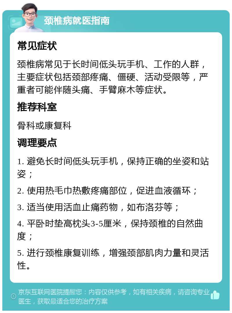 颈椎病就医指南 常见症状 颈椎病常见于长时间低头玩手机、工作的人群，主要症状包括颈部疼痛、僵硬、活动受限等，严重者可能伴随头痛、手臂麻木等症状。 推荐科室 骨科或康复科 调理要点 1. 避免长时间低头玩手机，保持正确的坐姿和站姿； 2. 使用热毛巾热敷疼痛部位，促进血液循环； 3. 适当使用活血止痛药物，如布洛芬等； 4. 平卧时垫高枕头3-5厘米，保持颈椎的自然曲度； 5. 进行颈椎康复训练，增强颈部肌肉力量和灵活性。