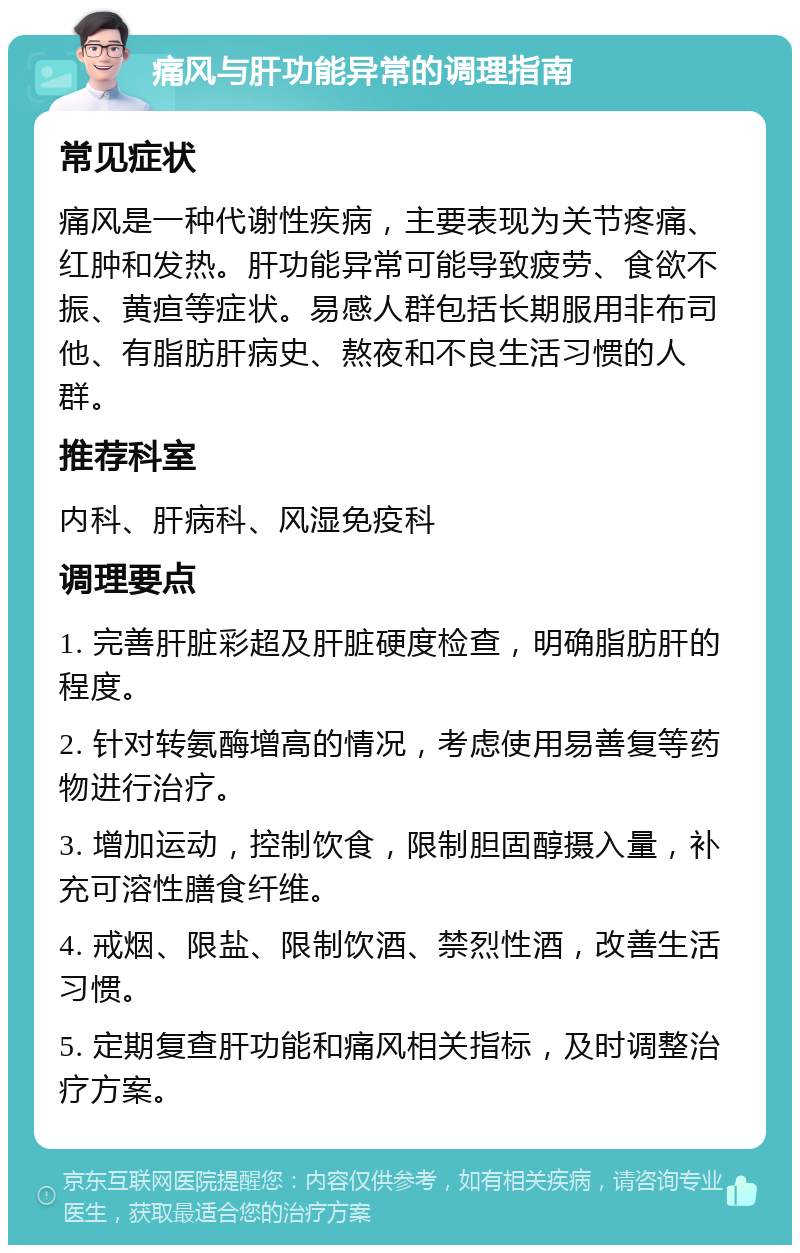 痛风与肝功能异常的调理指南 常见症状 痛风是一种代谢性疾病，主要表现为关节疼痛、红肿和发热。肝功能异常可能导致疲劳、食欲不振、黄疸等症状。易感人群包括长期服用非布司他、有脂肪肝病史、熬夜和不良生活习惯的人群。 推荐科室 内科、肝病科、风湿免疫科 调理要点 1. 完善肝脏彩超及肝脏硬度检查，明确脂肪肝的程度。 2. 针对转氨酶增高的情况，考虑使用易善复等药物进行治疗。 3. 增加运动，控制饮食，限制胆固醇摄入量，补充可溶性膳食纤维。 4. 戒烟、限盐、限制饮酒、禁烈性酒，改善生活习惯。 5. 定期复查肝功能和痛风相关指标，及时调整治疗方案。