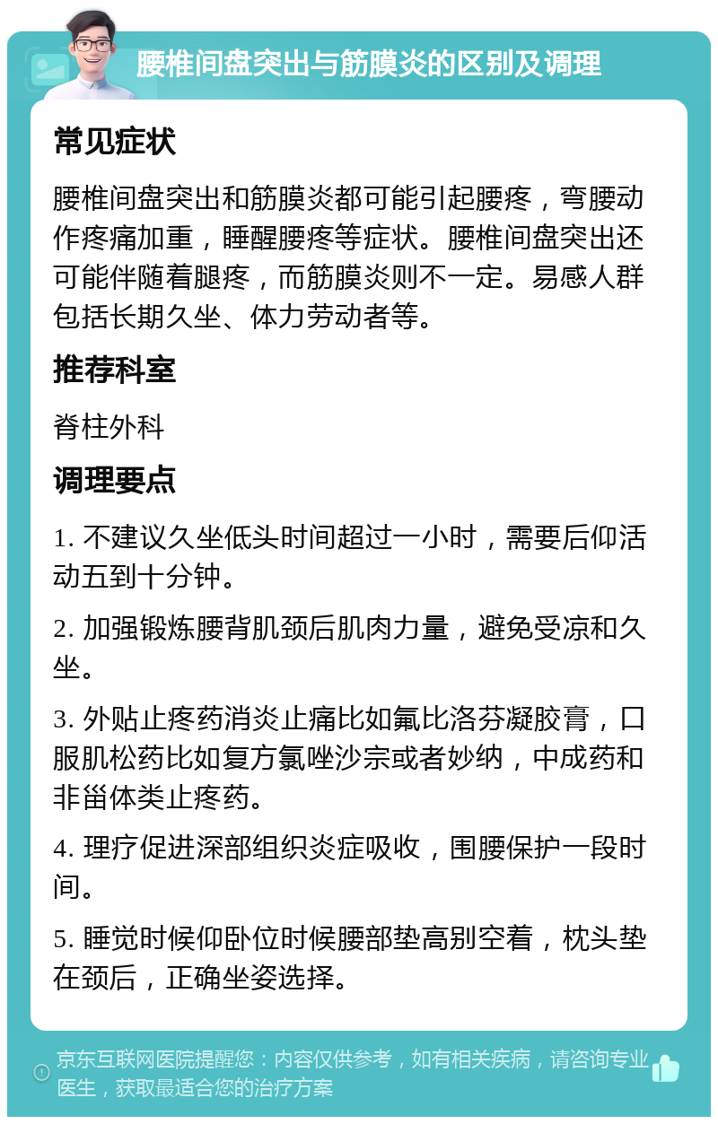 腰椎间盘突出与筋膜炎的区别及调理 常见症状 腰椎间盘突出和筋膜炎都可能引起腰疼，弯腰动作疼痛加重，睡醒腰疼等症状。腰椎间盘突出还可能伴随着腿疼，而筋膜炎则不一定。易感人群包括长期久坐、体力劳动者等。 推荐科室 脊柱外科 调理要点 1. 不建议久坐低头时间超过一小时，需要后仰活动五到十分钟。 2. 加强锻炼腰背肌颈后肌肉力量，避免受凉和久坐。 3. 外贴止疼药消炎止痛比如氟比洛芬凝胶膏，口服肌松药比如复方氯唑沙宗或者妙纳，中成药和非甾体类止疼药。 4. 理疗促进深部组织炎症吸收，围腰保护一段时间。 5. 睡觉时候仰卧位时候腰部垫高别空着，枕头垫在颈后，正确坐姿选择。