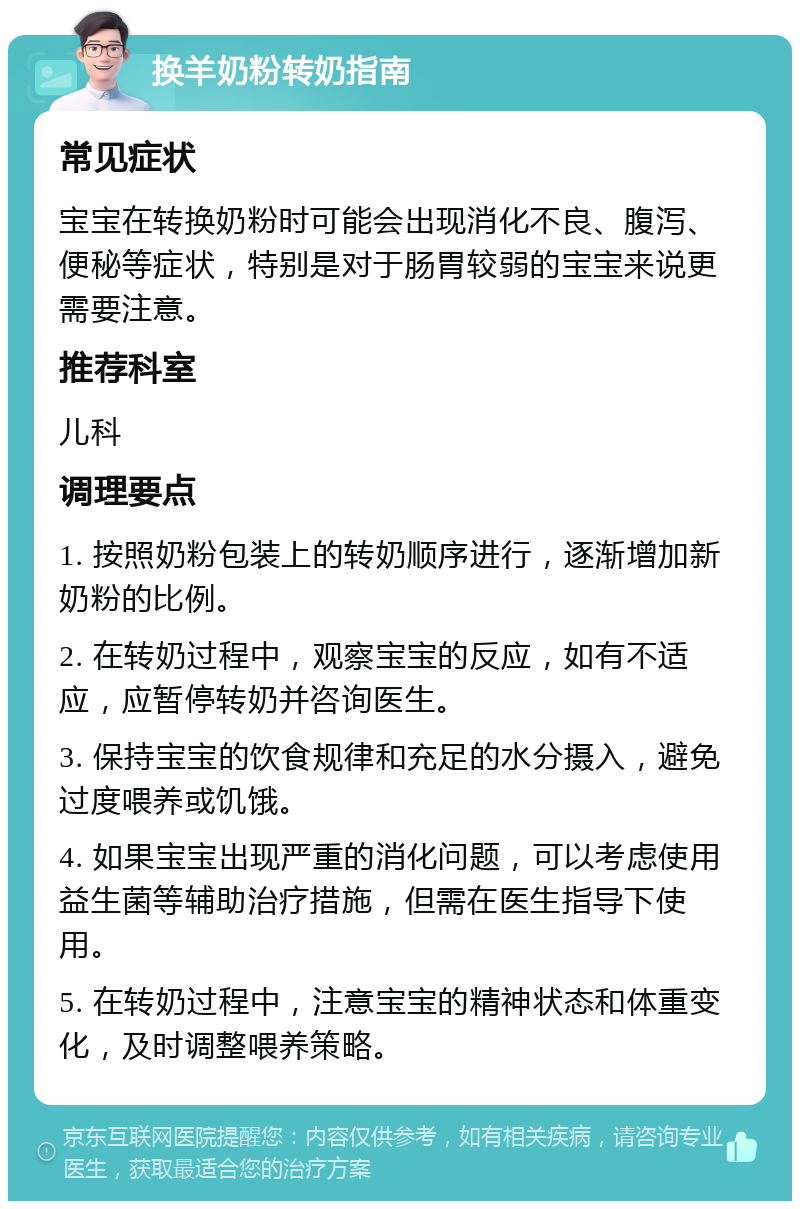 换羊奶粉转奶指南 常见症状 宝宝在转换奶粉时可能会出现消化不良、腹泻、便秘等症状，特别是对于肠胃较弱的宝宝来说更需要注意。 推荐科室 儿科 调理要点 1. 按照奶粉包装上的转奶顺序进行，逐渐增加新奶粉的比例。 2. 在转奶过程中，观察宝宝的反应，如有不适应，应暂停转奶并咨询医生。 3. 保持宝宝的饮食规律和充足的水分摄入，避免过度喂养或饥饿。 4. 如果宝宝出现严重的消化问题，可以考虑使用益生菌等辅助治疗措施，但需在医生指导下使用。 5. 在转奶过程中，注意宝宝的精神状态和体重变化，及时调整喂养策略。