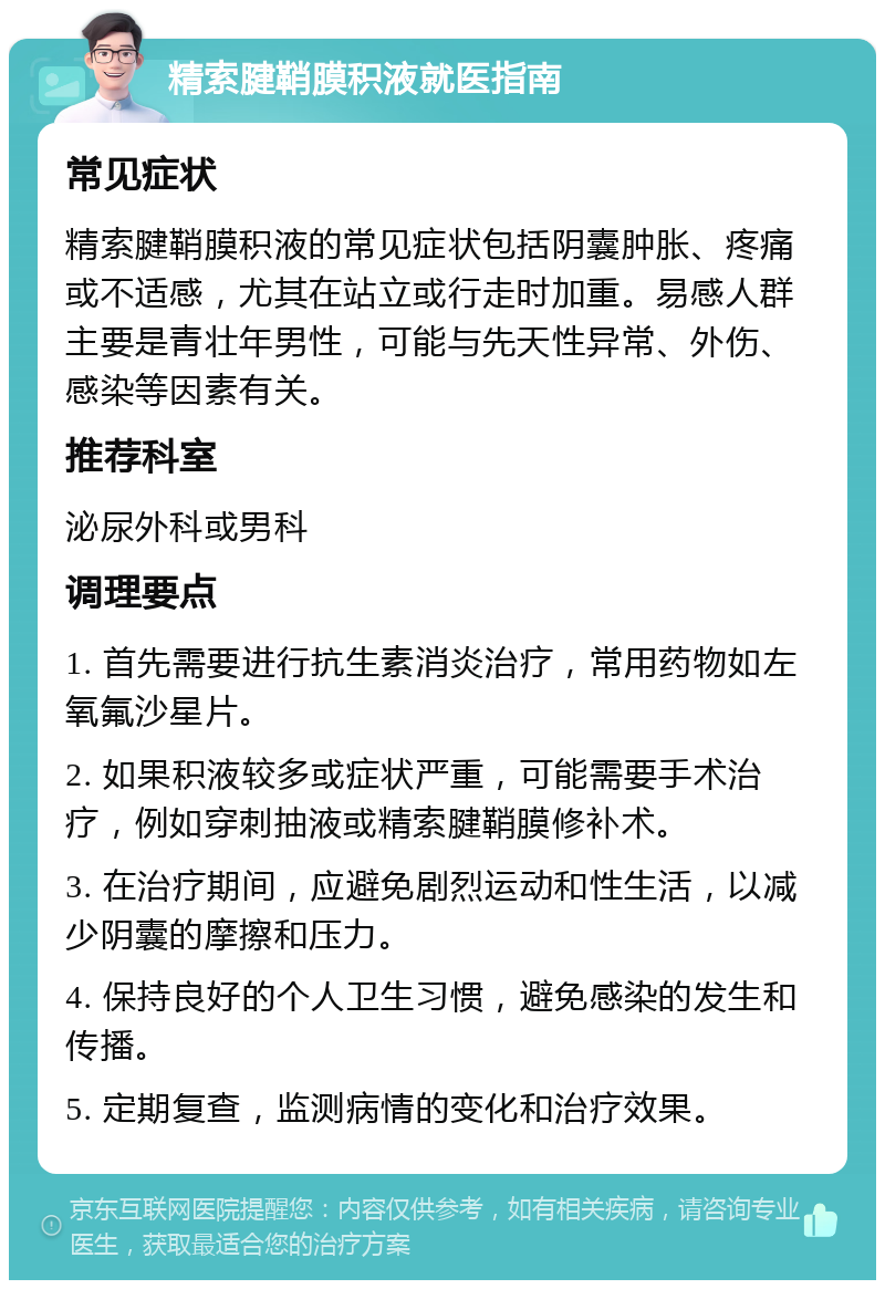 精索腱鞘膜积液就医指南 常见症状 精索腱鞘膜积液的常见症状包括阴囊肿胀、疼痛或不适感，尤其在站立或行走时加重。易感人群主要是青壮年男性，可能与先天性异常、外伤、感染等因素有关。 推荐科室 泌尿外科或男科 调理要点 1. 首先需要进行抗生素消炎治疗，常用药物如左氧氟沙星片。 2. 如果积液较多或症状严重，可能需要手术治疗，例如穿刺抽液或精索腱鞘膜修补术。 3. 在治疗期间，应避免剧烈运动和性生活，以减少阴囊的摩擦和压力。 4. 保持良好的个人卫生习惯，避免感染的发生和传播。 5. 定期复查，监测病情的变化和治疗效果。