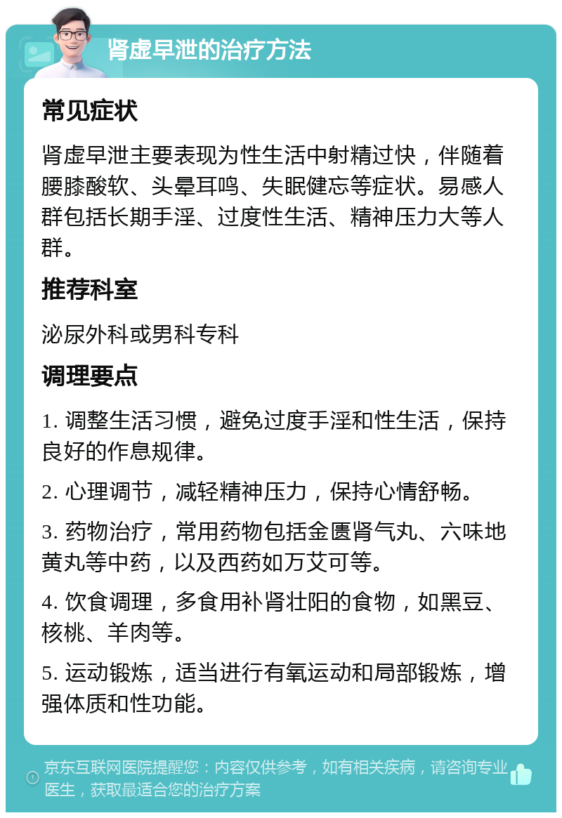 肾虚早泄的治疗方法 常见症状 肾虚早泄主要表现为性生活中射精过快，伴随着腰膝酸软、头晕耳鸣、失眠健忘等症状。易感人群包括长期手淫、过度性生活、精神压力大等人群。 推荐科室 泌尿外科或男科专科 调理要点 1. 调整生活习惯，避免过度手淫和性生活，保持良好的作息规律。 2. 心理调节，减轻精神压力，保持心情舒畅。 3. 药物治疗，常用药物包括金匮肾气丸、六味地黄丸等中药，以及西药如万艾可等。 4. 饮食调理，多食用补肾壮阳的食物，如黑豆、核桃、羊肉等。 5. 运动锻炼，适当进行有氧运动和局部锻炼，增强体质和性功能。