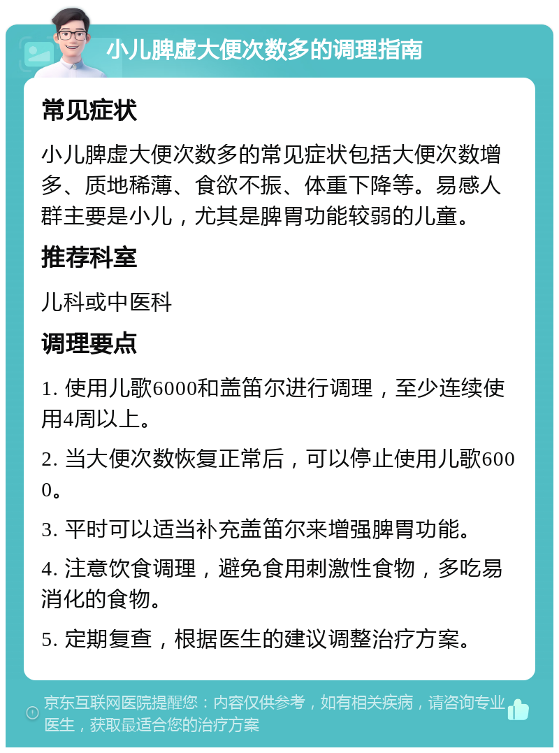 小儿脾虚大便次数多的调理指南 常见症状 小儿脾虚大便次数多的常见症状包括大便次数增多、质地稀薄、食欲不振、体重下降等。易感人群主要是小儿，尤其是脾胃功能较弱的儿童。 推荐科室 儿科或中医科 调理要点 1. 使用儿歌6000和盖笛尔进行调理，至少连续使用4周以上。 2. 当大便次数恢复正常后，可以停止使用儿歌6000。 3. 平时可以适当补充盖笛尔来增强脾胃功能。 4. 注意饮食调理，避免食用刺激性食物，多吃易消化的食物。 5. 定期复查，根据医生的建议调整治疗方案。