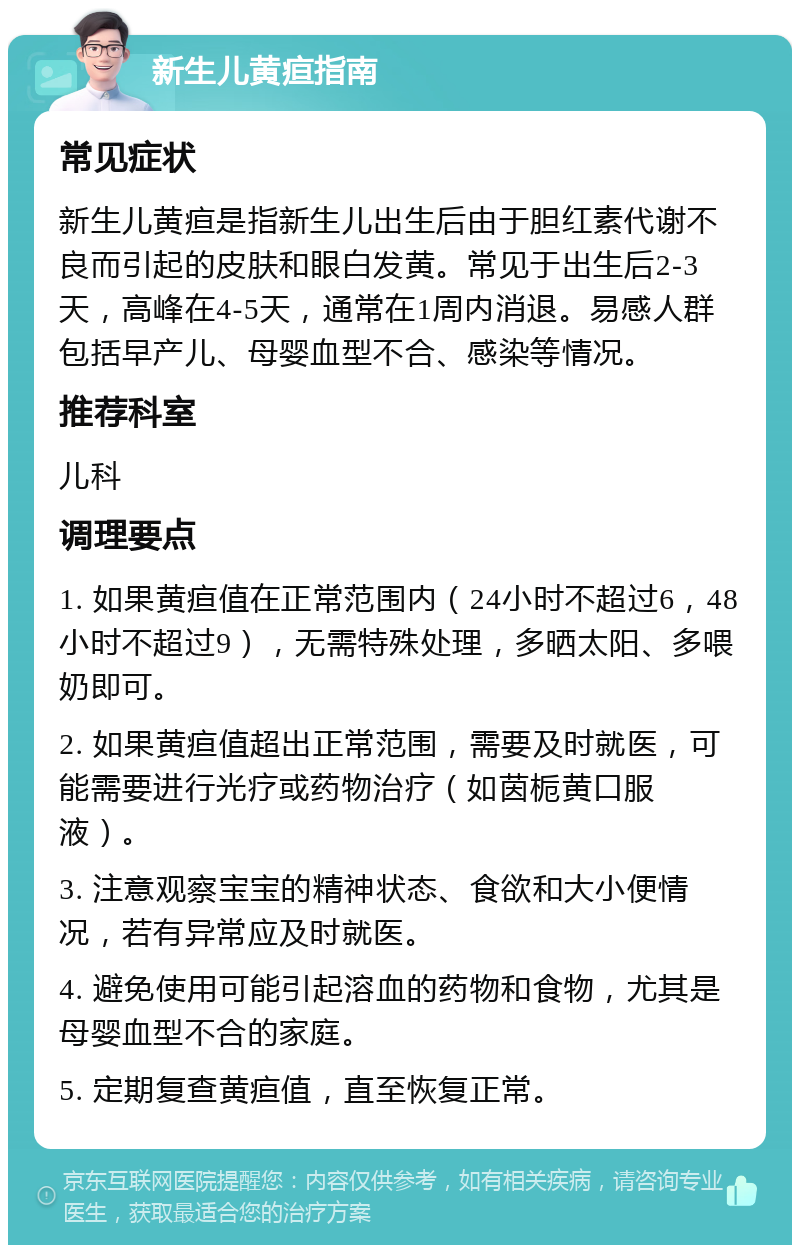 新生儿黄疸指南 常见症状 新生儿黄疸是指新生儿出生后由于胆红素代谢不良而引起的皮肤和眼白发黄。常见于出生后2-3天，高峰在4-5天，通常在1周内消退。易感人群包括早产儿、母婴血型不合、感染等情况。 推荐科室 儿科 调理要点 1. 如果黄疸值在正常范围内（24小时不超过6，48小时不超过9），无需特殊处理，多晒太阳、多喂奶即可。 2. 如果黄疸值超出正常范围，需要及时就医，可能需要进行光疗或药物治疗（如茵栀黄口服液）。 3. 注意观察宝宝的精神状态、食欲和大小便情况，若有异常应及时就医。 4. 避免使用可能引起溶血的药物和食物，尤其是母婴血型不合的家庭。 5. 定期复查黄疸值，直至恢复正常。