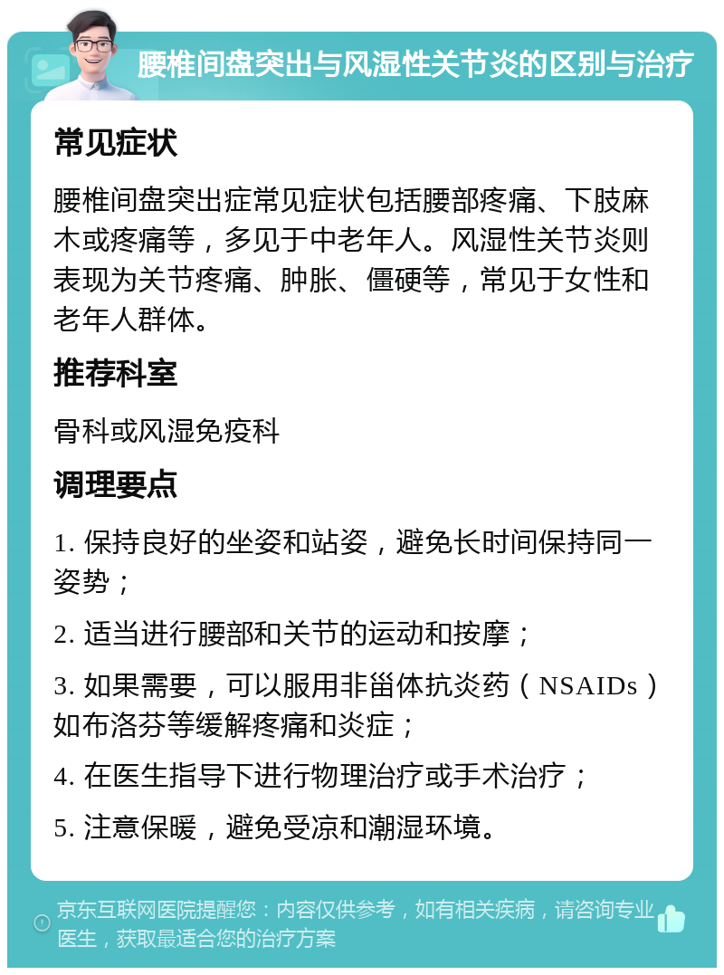 腰椎间盘突出与风湿性关节炎的区别与治疗 常见症状 腰椎间盘突出症常见症状包括腰部疼痛、下肢麻木或疼痛等，多见于中老年人。风湿性关节炎则表现为关节疼痛、肿胀、僵硬等，常见于女性和老年人群体。 推荐科室 骨科或风湿免疫科 调理要点 1. 保持良好的坐姿和站姿，避免长时间保持同一姿势； 2. 适当进行腰部和关节的运动和按摩； 3. 如果需要，可以服用非甾体抗炎药（NSAIDs）如布洛芬等缓解疼痛和炎症； 4. 在医生指导下进行物理治疗或手术治疗； 5. 注意保暖，避免受凉和潮湿环境。