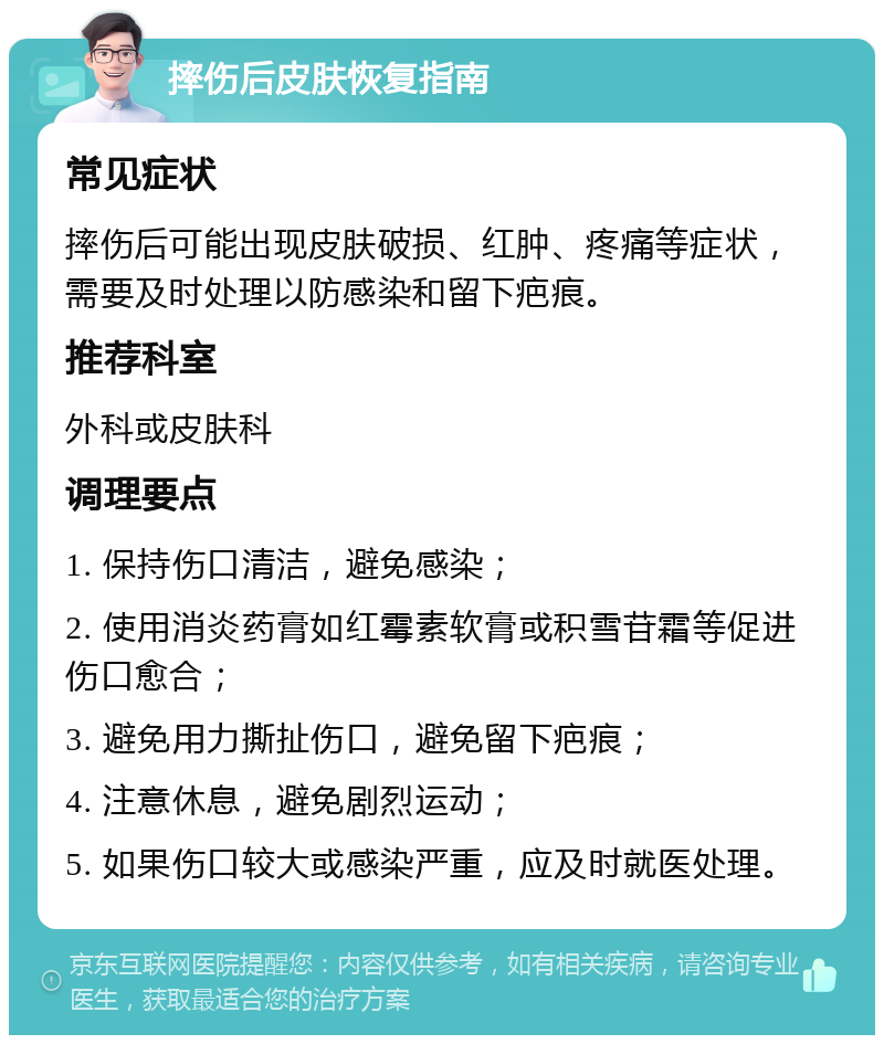 摔伤后皮肤恢复指南 常见症状 摔伤后可能出现皮肤破损、红肿、疼痛等症状，需要及时处理以防感染和留下疤痕。 推荐科室 外科或皮肤科 调理要点 1. 保持伤口清洁，避免感染； 2. 使用消炎药膏如红霉素软膏或积雪苷霜等促进伤口愈合； 3. 避免用力撕扯伤口，避免留下疤痕； 4. 注意休息，避免剧烈运动； 5. 如果伤口较大或感染严重，应及时就医处理。