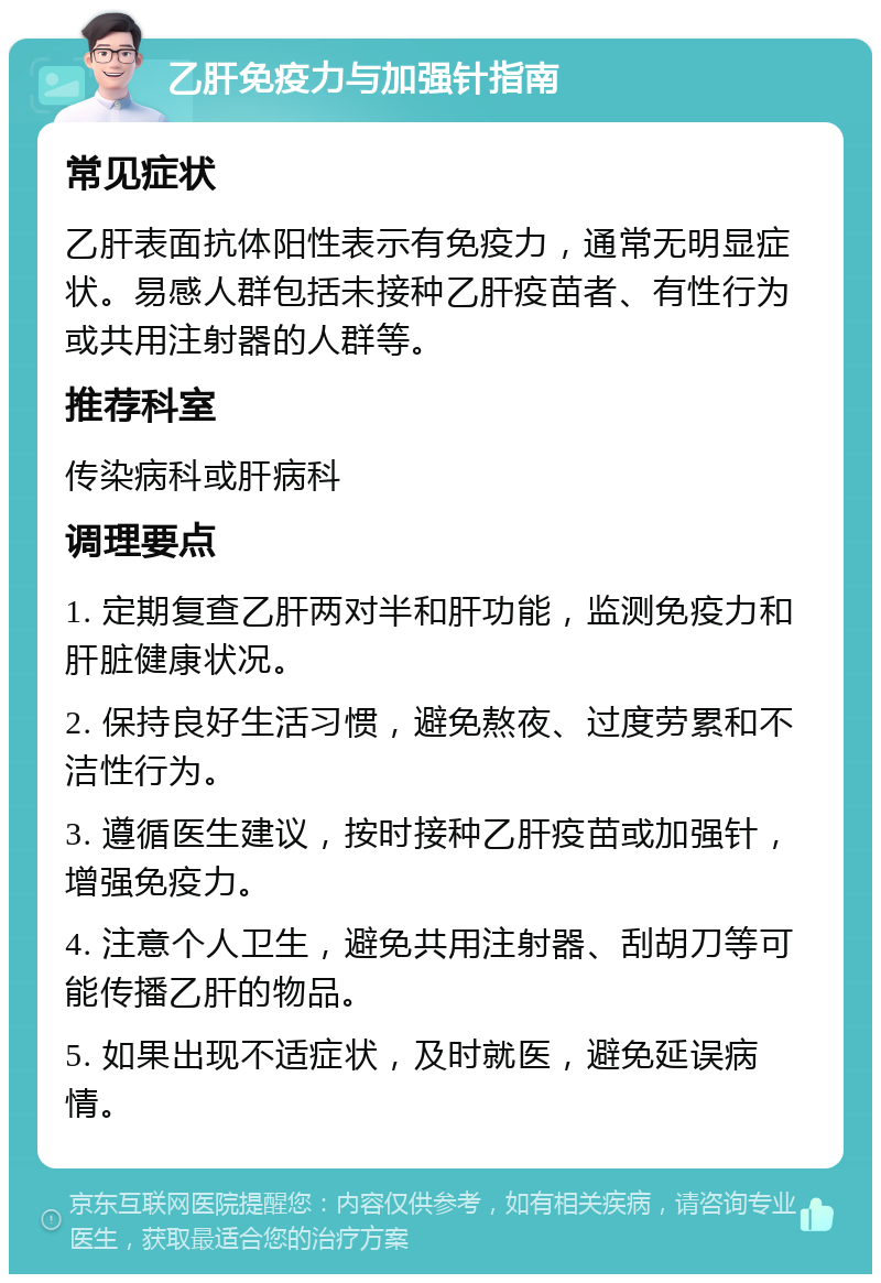 乙肝免疫力与加强针指南 常见症状 乙肝表面抗体阳性表示有免疫力，通常无明显症状。易感人群包括未接种乙肝疫苗者、有性行为或共用注射器的人群等。 推荐科室 传染病科或肝病科 调理要点 1. 定期复查乙肝两对半和肝功能，监测免疫力和肝脏健康状况。 2. 保持良好生活习惯，避免熬夜、过度劳累和不洁性行为。 3. 遵循医生建议，按时接种乙肝疫苗或加强针，增强免疫力。 4. 注意个人卫生，避免共用注射器、刮胡刀等可能传播乙肝的物品。 5. 如果出现不适症状，及时就医，避免延误病情。