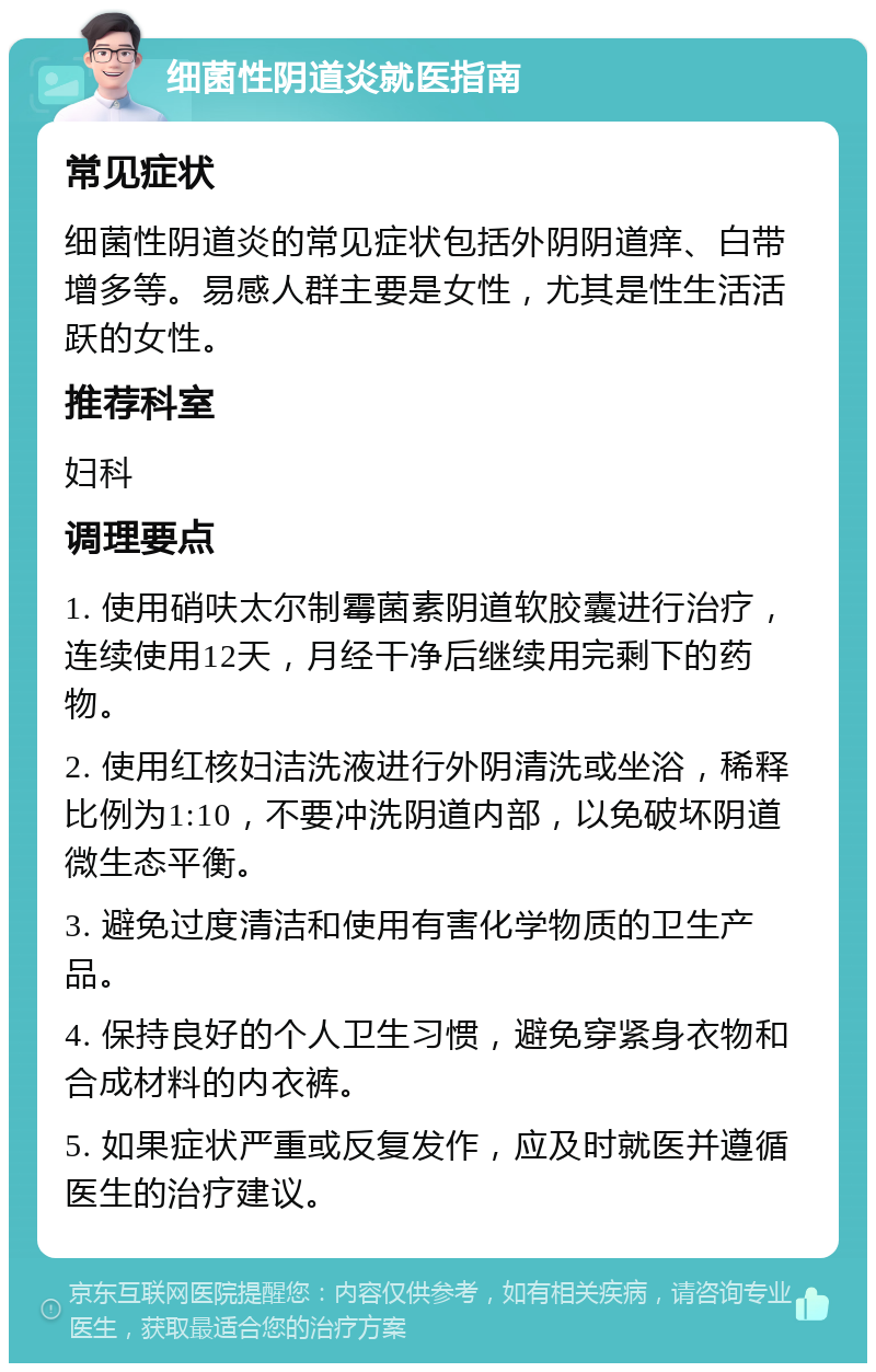 细菌性阴道炎就医指南 常见症状 细菌性阴道炎的常见症状包括外阴阴道痒、白带增多等。易感人群主要是女性，尤其是性生活活跃的女性。 推荐科室 妇科 调理要点 1. 使用硝呋太尔制霉菌素阴道软胶囊进行治疗，连续使用12天，月经干净后继续用完剩下的药物。 2. 使用红核妇洁洗液进行外阴清洗或坐浴，稀释比例为1:10，不要冲洗阴道内部，以免破坏阴道微生态平衡。 3. 避免过度清洁和使用有害化学物质的卫生产品。 4. 保持良好的个人卫生习惯，避免穿紧身衣物和合成材料的内衣裤。 5. 如果症状严重或反复发作，应及时就医并遵循医生的治疗建议。